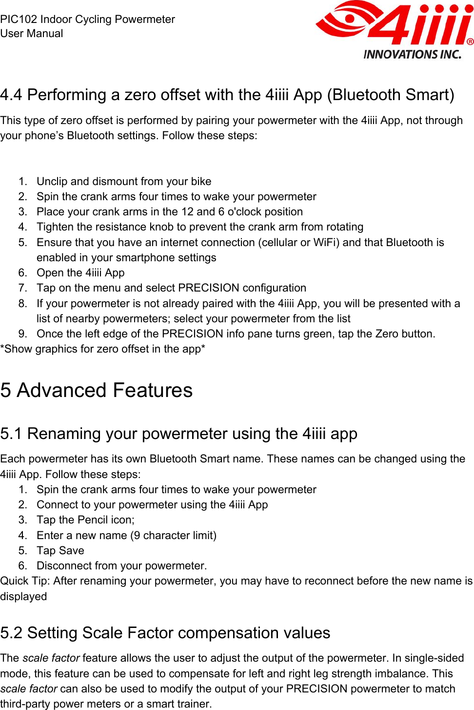  PIC102 Indoor Cycling Powermeter User Manual 4.4 Performing a zero offset with the 4iiii App (Bluetooth Smart) This type of zero offset is performed by pairing your powermeter with the 4iiii App, not through your phone’s Bluetooth settings. Follow these steps:    1. Unclip and dismount from your bike 2. Spin the crank arms four times to wake your powermeter 3. Place your crank arms in the 12 and 6 o&apos;clock position 4. Tighten the resistance knob to prevent the crank arm from rotating 5. Ensure that you have an internet connection (cellular or WiFi) and that Bluetooth is enabled in your smartphone settings 6. Open the 4iiii App 7. Tap on the menu and select PRECISION configuration 8. If your powermeter is not already paired with the 4iiii App, you will be presented with a list of nearby powermeters; select your powermeter from the list 9. Once the left edge of the PRECISION info pane turns green, tap the Zero button. *Show graphics for zero offset in the app* 5 Advanced Features 5.1 Renaming your powermeter using the 4iiii app Each powermeter has its own Bluetooth Smart name. These names can be changed using the 4iiii App. Follow these steps: 1. Spin the crank arms four times to wake your powermeter 2. Connect to your powermeter using the 4iiii App 3. Tap the Pencil icon; 4. Enter a new name (9 character limit) 5. Tap Save 6. Disconnect from your powermeter. Quick Tip: After renaming your powermeter, you may have to reconnect before the new name is displayed 5.2 Setting Scale Factor compensation values The scale factor feature allows the user to adjust the output of the powermeter. In single-sided mode, this feature can be used to compensate for left and right leg strength imbalance. This scale factor can also be used to modify the output of your PRECISION powermeter to match third-party power meters or a smart trainer. 