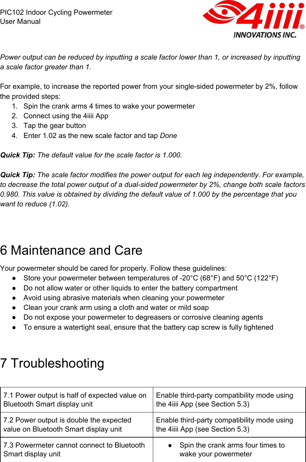  PIC102 Indoor Cycling Powermeter User Manual  Power output can be reduced by inputting a scale factor lower than 1, or increased by inputting a scale factor greater than 1.  For example, to increase the reported power from your single-sided powermeter by 2%, follow the provided steps: 1. Spin the crank arms 4 times to wake your powermeter 2. Connect using the 4iiii App 3. Tap the gear button 4. Enter 1.02 as the new scale factor and tap Done  Quick Tip: The default value for the scale factor is 1.000.  Quick Tip: The scale factor modifies the power output for each leg independently. For example, to decrease the total power output of a dual-sided powermeter by 2%, change both scale factors 0.980. This value is obtained by dividing the default value of 1.000 by the percentage that you want to reduce (1.02).     6 Maintenance and Care Your powermeter should be cared for properly. Follow these guidelines:  ● Store your powermeter between temperatures of -20°C (68°F) and 50°C (122°F) ● Do not allow water or other liquids to enter the battery compartment ● Avoid using abrasive materials when cleaning your powermeter ● Clean your crank arm using a cloth and water or mild soap ● Do not expose your powermeter to degreasers or corrosive cleaning agents ● To ensure a watertight seal, ensure that the battery cap screw is fully tightened  7 Troubleshooting  7.1 Power output is half of expected value on Bluetooth Smart display unit Enable third-party compatibility mode using the 4iiii App (see Section 5.3) 7.2 Power output is double the expected value on Bluetooth Smart display unit Enable third-party compatibility mode using the 4iiii App (see Section 5.3) 7.3 Powermeter cannot connect to Bluetooth Smart display unit ● Spin the crank arms four times to wake your powermeter 