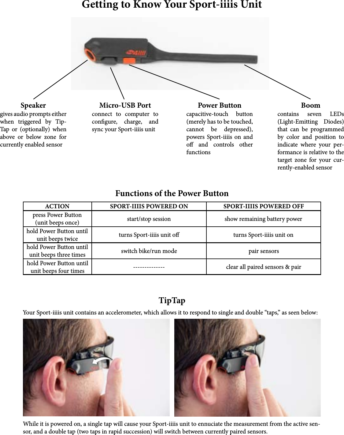 Getting to Know Your Sport-iiiis UnitSpeakergives audio prompts either when triggered by Tip-Tap or (optionally) when above or below zone for currently enabled sensorMicro-USB Portconnect to computer to congure, charge, and sync your Sport-iiiis unitPower Buttoncapacitive-touch button (merely has to be touched, cannot be depressed), powers Sport-iiiis on and o and controls other functionsBoomcontains seven LEDs (Light-Emitting Diodes) that can be programmed by color and position to indicate where your per-formance is relative to the target zone for your cur-rently-enabled sensorACTION SPORT-IIIIS POWERED ON SPORT-IIIIS POWERED OFFpress Power Button(unit beeps once)hold Power Button until unit beeps twicehold Power Button until unit beeps three timeshold Power Button until unit beeps four timesstart/stop session show remaining battery powerturns Sport-iiiis unit o turns Sport-iiiis unit onswitch bike/run mode--------------pair sensorsclear all paired sensors &amp; pairFunctions of the Power ButtonTipTapYour Sport-iiiis unit contains an accelerometer, which allows it to respond to single and double “taps,” as seen below:While it is powered on, a single tap will cause your Sport-iiiis unit to ennuciate the measurement from the active sen-sor, and a double tap (two taps in rapid succession) will switch between currently paired sensors.
