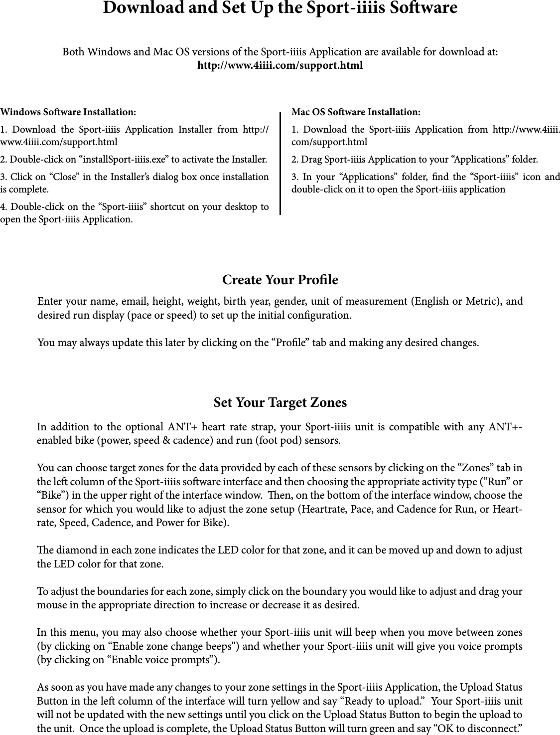 Download and Set Up the Sport-iiiis SowareBoth Windows and Mac OS versions of the Sport-iiiis Application are available for download at:http://www.4iiii.com/support.htmlWindows Soware Installation:1. Download the Sport-iiiis Application Installer from http://www.4iiii.com/support.html2. Double-click on “installSport-iiiis.exe” to activate the Installer.3. Click on “Close” in the Installer’s dialog box once installation is complete.4. Double-click on the “Sport-iiiis” shortcut on your desktop to open the Sport-iiiis Application. Mac OS Soware Installation:1. Download the Sport-iiiis Application from http://www.4iiii.com/support.html2. Drag Sport-iiiis Application to your “Applications” folder.3. In your “Applications” folder, nd the “Sport-iiiis” icon and double-click on it to open the Sport-iiiis application Create Your ProleEnter your name, email, height, weight, birth year, gender, unit of measurement (English or Metric), and desired run display (pace or speed) to set up the initial conguration.  You may always update this later by clicking on the “Prole” tab and making any desired changes.Set Your Target ZonesIn addition to the optional ANT+ heart rate strap, your Sport-iiiis unit is compatible with any ANT+-enabled bike (power, speed &amp; cadence) and run (foot pod) sensors.You can choose target zones for the data provided by each of these sensors by clicking on the “Zones” tab in the le column of the Sport-iiiis soware interface and then choosing the appropriate activity type (“Run” or “Bike”) in the upper right of the interface window.  en, on the bottom of the interface window, choose the sensor for which you would like to adjust the zone setup (Heartrate, Pace, and Cadence for Run, or Heart-rate, Speed, Cadence, and Power for Bike).e diamond in each zone indicates the LED color for that zone, and it can be moved up and down to adjust the LED color for that zone.To adjust the boundaries for each zone, simply click on the boundary you would like to adjust and drag your mouse in the appropriate direction to increase or decrease it as desired.In this menu, you may also choose whether your Sport-iiiis unit will beep when you move between zones (by clicking on “Enable zone change beeps”) and whether your Sport-iiiis unit will give you voice prompts (by clicking on “Enable voice prompts”).As soon as you have made any changes to your zone settings in the Sport-iiiis Application, the Upload Status Button in the le column of the interface will turn yellow and say “Ready to upload.”  Your Sport-iiiis unit will not be updated with the new settings until you click on the Upload Status Button to begin the upload to the unit.  Once the upload is complete, the Upload Status Button will turn green and say “OK to disconnect.”  