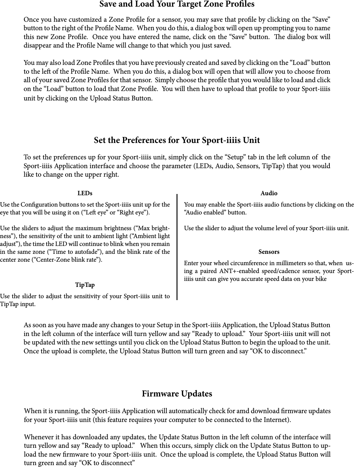 Save and Load Your Target Zone ProlesOnce you have customized a Zone Prole for a sensor, you may save that prole by clicking on the “Save” button to the right of the Prole Name.  When you do this, a dialog box will open up prompting you to name this new Zone Prole.  Once you have entered the name, click on the “Save” button.  e dialog box will disappear and the Prole Name will change to that which you just saved.You may also load Zone Proles that you have previously created and saved by clicking on the “Load” button to the le of the Prole Name.  When you do this, a dialog box will open that will allow you to choose from all of your saved Zone Proles for that sensor.  Simply choose the prole that you would like to load and click on the “Load” button to load that Zone Prole.  You will then have to upload that prole to your Sport-iiiis unit by clicking on the Upload Status Button. Set the Preferences for Your Sport-iiiis UnitTo set the preferences up for your Sport-iiiis unit, simply click on the “Setup” tab in the le column of  the Sport-iiiis Application interface and choose the parameter (LEDs, Audio, Sensors, TipTap) that you would like to change on the upper right.LEDsUse the Conguration buttons to set the Sport-iiiis unit up for the eye that you will be using it on (“Le eye” or “Right eye”).    Use the sliders to adjust the maximum brightness (“Max bright-ness”), the sensitivity of the unit to ambient light (“Ambient light adjust”), the time the LED will continue to blink when you remain in the same zone (“Time to autofade”), and the blink rate of the center zone (“Center-Zone blink rate”).AudioYou may enable the Sport-iiiis audio functions by clicking on the “Audio enabled” button.Use the slider to adjust the volume level of your Sport-iiiis unit.SensorsEnter your wheel circumference in millimeters so that, when  us-ing a paired ANT+-enabled speed/cadence sensor, your Sport-iiiis unit can give you accurate speed data on your bikeTipTapUse the slider to adjust the sensitivity of your Sport-iiiis unit to TipTap input. As soon as you have made any changes to your Setup in the Sport-iiiis Application, the Upload Status Button in the le column of the interface will turn yellow and say “Ready to upload.”  Your Sport-iiiis unit will not be updated with the new settings until you click on the Upload Status Button to begin the upload to the unit.  Once the upload is complete, the Upload Status Button will turn green and say “OK to disconnect.”Firmware UpdatesWhen it is running, the Sport-iiiis Application will automatically check for amd download rmware updates for your Sport-iiiis unit (this feature requires your computer to be connected to the Internet).  Whenever it has downloaded any updates, the Update Status Button in the le column of the interface will turn yellow and say “Ready to upload.”   When this occurs, simply click on the Update Status Button to up-load the new rmware to your Sport-iiiis unit.  Once the upload is complete, the Upload Status Button will turn green and say “OK to disconnect”