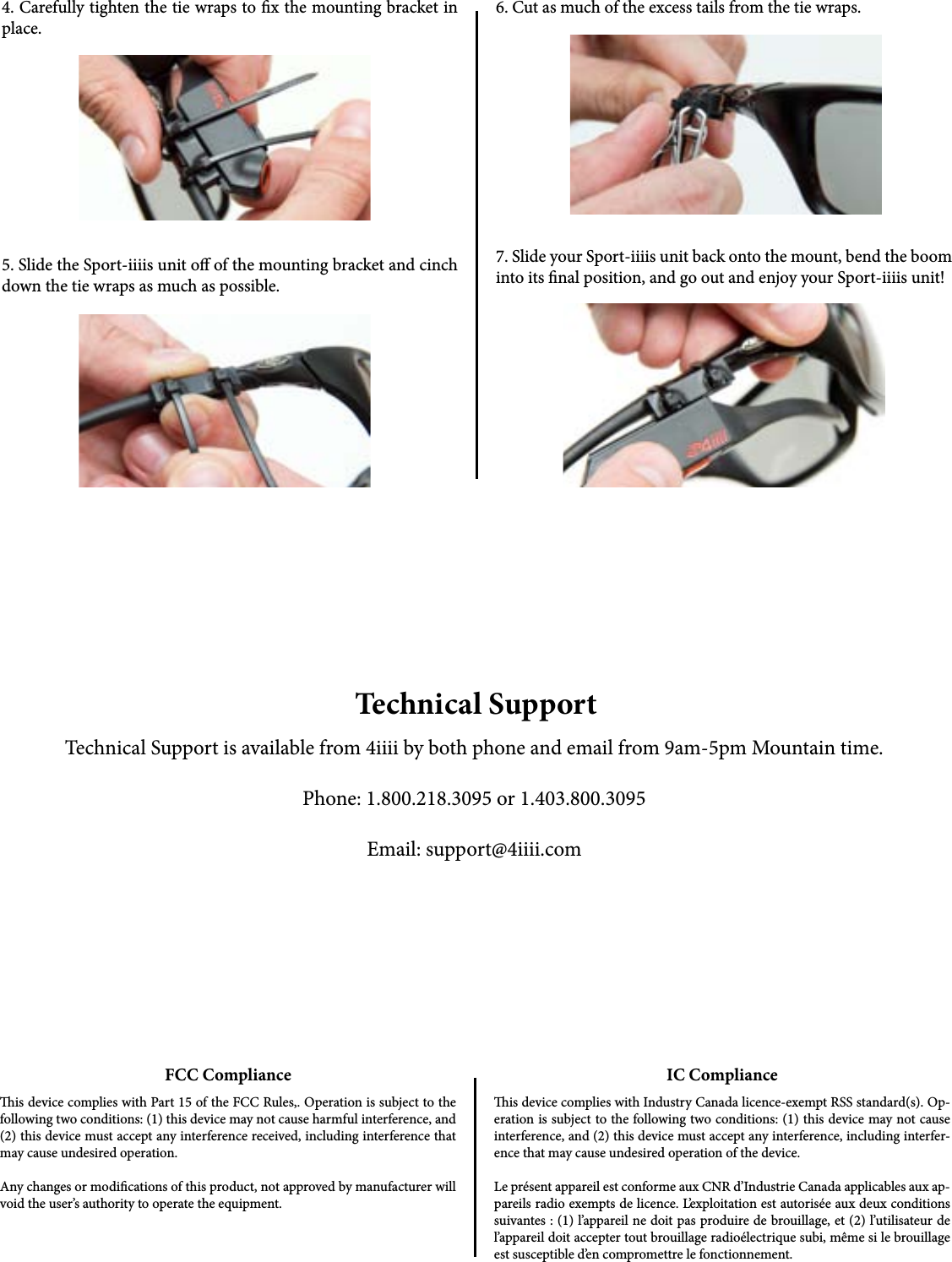 5. Slide the Sport-iiiis unit o of the mounting bracket and cinch down the tie wraps as much as possible.4. Carefully tighten the tie wraps to x the mounting bracket in place.6. Cut as much of the excess tails from the tie wraps.7. Slide your Sport-iiiis unit back onto the mount, bend the boom into its nal position, and go out and enjoy your Sport-iiiis unit!Technical SupportTechnical Support is available from 4iiii by both phone and email from 9am-5pm Mountain time.Phone: 1.800.218.3095 or 1.403.800.3095Email: support@4iiii.comFCC Complianceis device complies with Part 15 of the FCC Rules,. Operation is subject to the following two conditions: (1) this device may not cause harmful interference, and (2) this device must accept any interference received, including interference that may cause undesired operation. Any changes or modications of this product, not approved by manufacturer will void the user’s authority to operate the equipment.IC Complianceis device complies with Industry Canada licence-exempt RSS standard(s). Op-eration is subject to the following two conditions: (1) this device may not cause interference, and (2) this device must accept any interference, including interfer-ence that may cause undesired operation of the device.Le présent appareil est conforme aux CNR d’Industrie Canada applicables aux ap-pareils radio exempts de licence. L’exploitation est autorisée aux deux conditions suivantes : (1) l’appareil ne doit pas produire de brouillage, et (2) l’utilisateur de l’appareil doit accepter tout brouillage radioélectrique subi, même si le brouillage est susceptible d’en compromettre le fonctionnement.