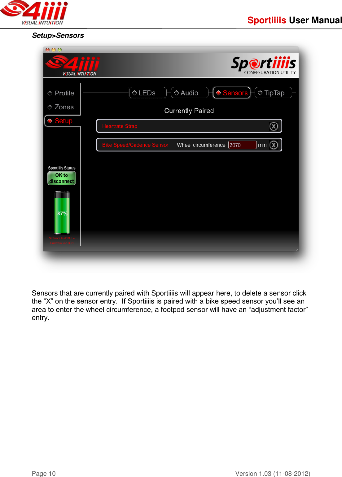     Sportiiiis User Manual       Version 1.03 (11-08-2012) Page 10 Setup&gt;Sensors     Sensors that are currently paired with Sportiiiis will appear here, to delete a sensor click the “X” on the sensor entry.  If Sportiiiis is paired with a bike speed sensor you’ll see an area to enter the wheel circumference, a footpod sensor will have an “adjustment factor” entry.       