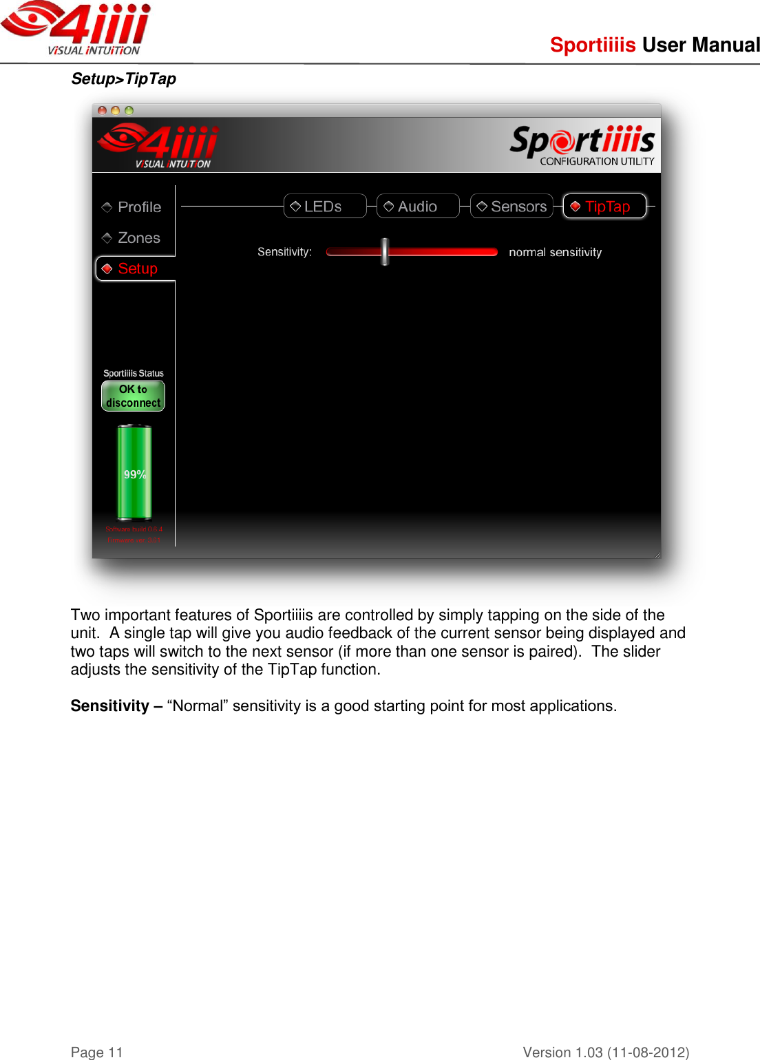     Sportiiiis User Manual       Version 1.03 (11-08-2012) Page 11 Setup&gt;TipTap  Two important features of Sportiiiis are controlled by simply tapping on the side of the unit.  A single tap will give you audio feedback of the current sensor being displayed and two taps will switch to the next sensor (if more than one sensor is paired).  The slider adjusts the sensitivity of the TipTap function.   Sensitivity – “Normal” sensitivity is a good starting point for most applications.          