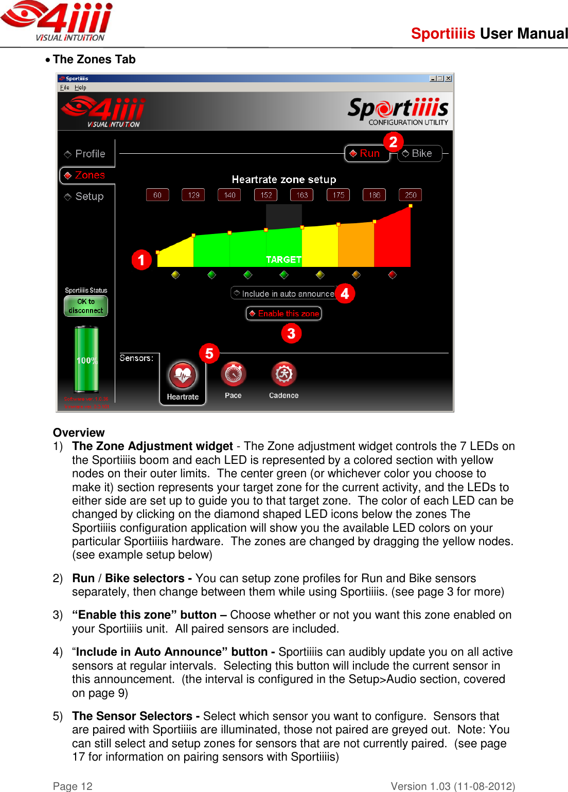     Sportiiiis User Manual       Version 1.03 (11-08-2012) Page 12  The Zones Tab     Overview 1) The Zone Adjustment widget - The Zone adjustment widget controls the 7 LEDs on the Sportiiiis boom and each LED is represented by a colored section with yellow nodes on their outer limits.  The center green (or whichever color you choose to make it) section represents your target zone for the current activity, and the LEDs to either side are set up to guide you to that target zone.  The color of each LED can be changed by clicking on the diamond shaped LED icons below the zones The Sportiiiis configuration application will show you the available LED colors on your particular Sportiiiis hardware.  The zones are changed by dragging the yellow nodes.  (see example setup below)  2) Run / Bike selectors - You can setup zone profiles for Run and Bike sensors separately, then change between them while using Sportiiiis. (see page 3 for more)  3) “Enable this zone” button – Choose whether or not you want this zone enabled on your Sportiiiis unit.  All paired sensors are included.  4) “Include in Auto Announce” button - Sportiiiis can audibly update you on all active sensors at regular intervals.  Selecting this button will include the current sensor in this announcement.  (the interval is configured in the Setup&gt;Audio section, covered on page 9)    5) The Sensor Selectors - Select which sensor you want to configure.  Sensors that are paired with Sportiiiis are illuminated, those not paired are greyed out.  Note: You can still select and setup zones for sensors that are not currently paired.  (see page 17 for information on pairing sensors with Sportiiiis)    