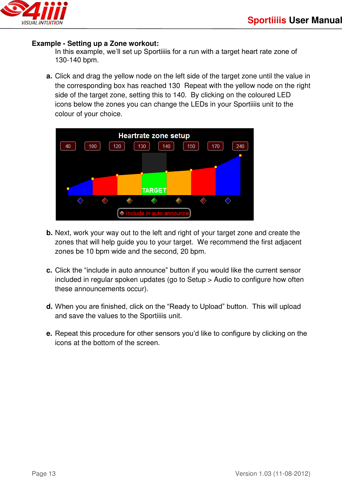     Sportiiiis User Manual       Version 1.03 (11-08-2012) Page 13  Example - Setting up a Zone workout: In this example, we’ll set up Sportiiiis for a run with a target heart rate zone of 130-140 bpm.  a. Click and drag the yellow node on the left side of the target zone until the value in the corresponding box has reached 130  Repeat with the yellow node on the right side of the target zone, setting this to 140.  By clicking on the coloured LED  icons below the zones you can change the LEDs in your Sportiiiis unit to the colour of your choice.    b. Next, work your way out to the left and right of your target zone and create the zones that will help guide you to your target.  We recommend the first adjacent zones be 10 bpm wide and the second, 20 bpm.  c. Click the “include in auto announce” button if you would like the current sensor included in regular spoken updates (go to Setup &gt; Audio to configure how often these announcements occur).  d. When you are finished, click on the “Ready to Upload” button.  This will upload and save the values to the Sportiiiis unit.  e. Repeat this procedure for other sensors you’d like to configure by clicking on the icons at the bottom of the screen.    