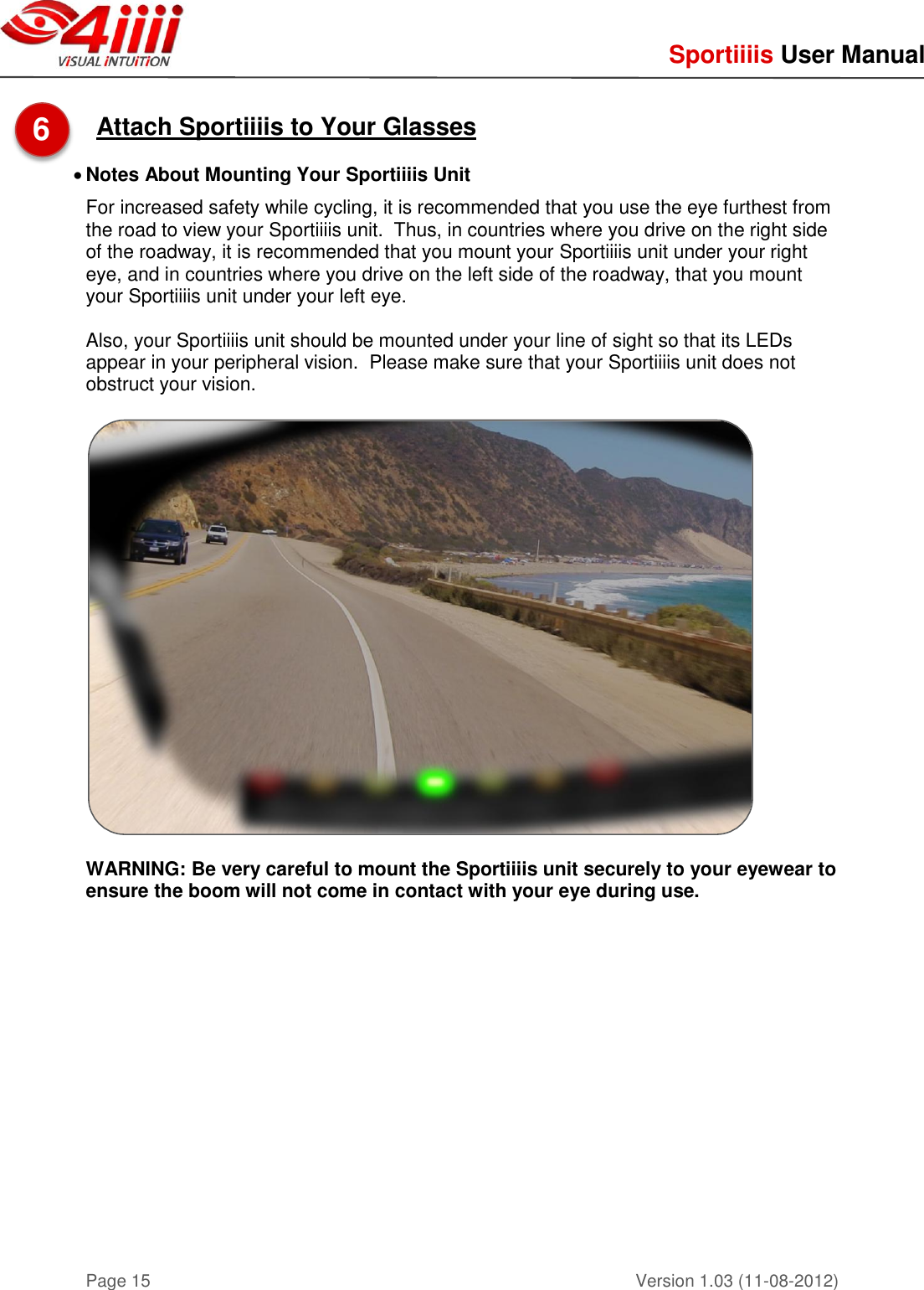     Sportiiiis User Manual       Version 1.03 (11-08-2012) Page 15  Attach Sportiiiis to Your Glasses   Notes About Mounting Your Sportiiiis Unit For increased safety while cycling, it is recommended that you use the eye furthest from the road to view your Sportiiiis unit.  Thus, in countries where you drive on the right side of the roadway, it is recommended that you mount your Sportiiiis unit under your right eye, and in countries where you drive on the left side of the roadway, that you mount your Sportiiiis unit under your left eye.  Also, your Sportiiiis unit should be mounted under your line of sight so that its LEDs appear in your peripheral vision.  Please make sure that your Sportiiiis unit does not obstruct your vision.    WARNING: Be very careful to mount the Sportiiiis unit securely to your eyewear to ensure the boom will not come in contact with your eye during use.         6  