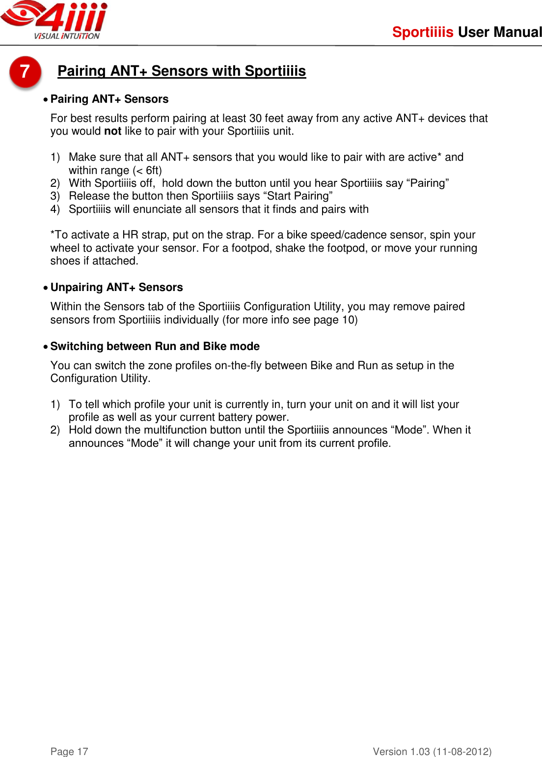     Sportiiiis User Manual       Version 1.03 (11-08-2012) Page 17  Pairing ANT+ Sensors with Sportiiiis   Pairing ANT+ Sensors For best results perform pairing at least 30 feet away from any active ANT+ devices that you would not like to pair with your Sportiiiis unit.  1)  Make sure that all ANT+ sensors that you would like to pair with are active* and within range (&lt; 6ft) 2)  With Sportiiiis off,  hold down the button until you hear Sportiiiis say “Pairing” 3)  Release the button then Sportiiiis says “Start Pairing” 4)  Sportiiiis will enunciate all sensors that it finds and pairs with  *To activate a HR strap, put on the strap. For a bike speed/cadence sensor, spin your wheel to activate your sensor. For a footpod, shake the footpod, or move your running shoes if attached.   Unpairing ANT+ Sensors  Within the Sensors tab of the Sportiiiis Configuration Utility, you may remove paired sensors from Sportiiiis individually (for more info see page 10)   Switching between Run and Bike mode You can switch the zone profiles on-the-fly between Bike and Run as setup in the Configuration Utility.  1)  To tell which profile your unit is currently in, turn your unit on and it will list your profile as well as your current battery power.  2)  Hold down the multifunction button until the Sportiiiis announces “Mode”. When it announces “Mode” it will change your unit from its current profile.     7  