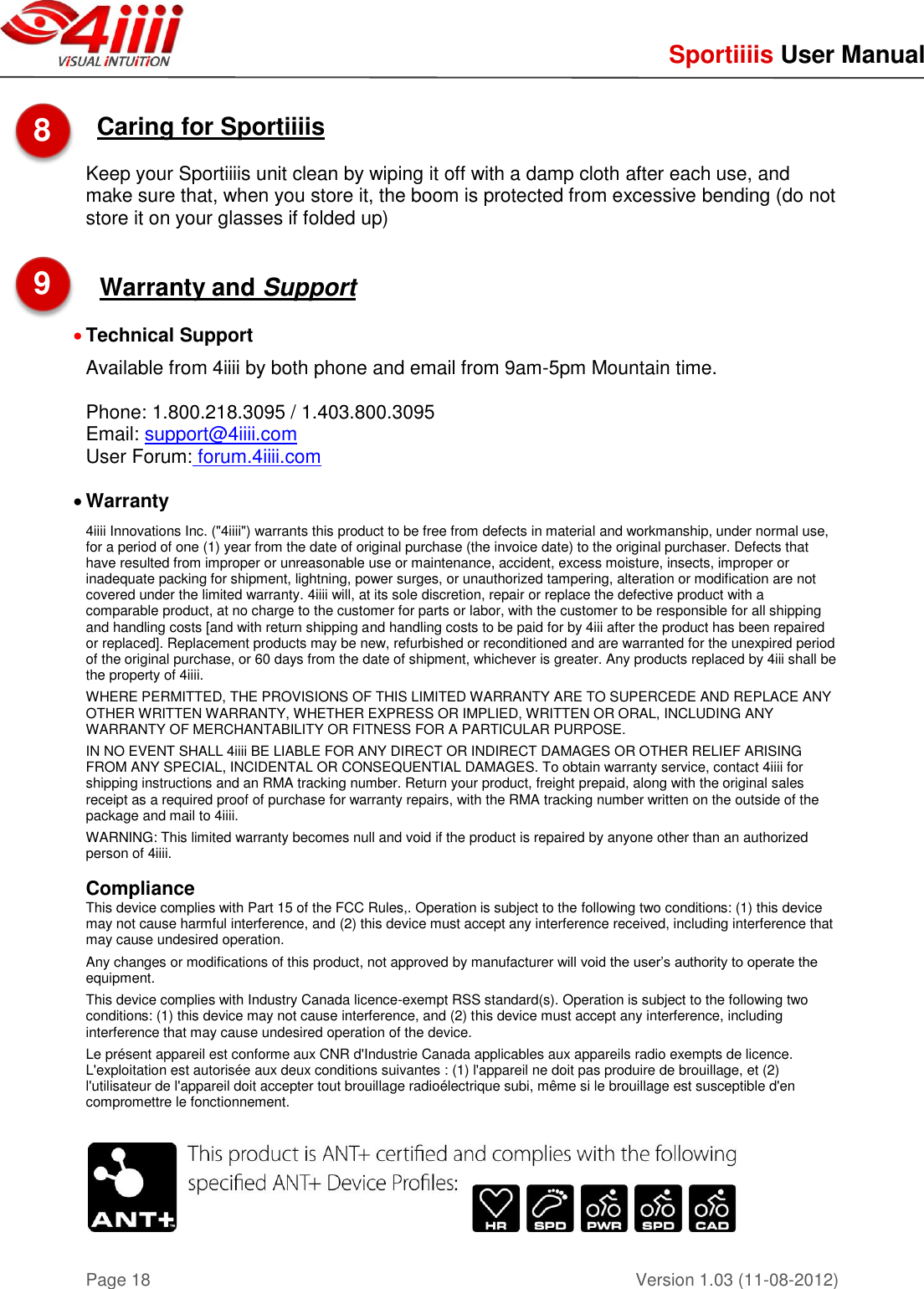     Sportiiiis User Manual       Version 1.03 (11-08-2012) Page 18  Caring for Sportiiiis   Keep your Sportiiiis unit clean by wiping it off with a damp cloth after each use, and make sure that, when you store it, the boom is protected from excessive bending (do not store it on your glasses if folded up)   Warranty and Support   Technical Support  Available from 4iiii by both phone and email from 9am-5pm Mountain time.  Phone: 1.800.218.3095 / 1.403.800.3095 Email: support@4iiii.com User Forum: forum.4iiii.com   Warranty 4iiii Innovations Inc. (&quot;4iiii&quot;) warrants this product to be free from defects in material and workmanship, under normal use, for a period of one (1) year from the date of original purchase (the invoice date) to the original purchaser. Defects that have resulted from improper or unreasonable use or maintenance, accident, excess moisture, insects, improper or inadequate packing for shipment, lightning, power surges, or unauthorized tampering, alteration or modification are not covered under the limited warranty. 4iiii will, at its sole discretion, repair or replace the defective product with a comparable product, at no charge to the customer for parts or labor, with the customer to be responsible for all shipping and handling costs [and with return shipping and handling costs to be paid for by 4iii after the product has been repaired or replaced]. Replacement products may be new, refurbished or reconditioned and are warranted for the unexpired period of the original purchase, or 60 days from the date of shipment, whichever is greater. Any products replaced by 4iii shall be the property of 4iiii.   WHERE PERMITTED, THE PROVISIONS OF THIS LIMITED WARRANTY ARE TO SUPERCEDE AND REPLACE ANY OTHER WRITTEN WARRANTY, WHETHER EXPRESS OR IMPLIED, WRITTEN OR ORAL, INCLUDING ANY WARRANTY OF MERCHANTABILITY OR FITNESS FOR A PARTICULAR PURPOSE.   IN NO EVENT SHALL 4iiii BE LIABLE FOR ANY DIRECT OR INDIRECT DAMAGES OR OTHER RELIEF ARISING FROM ANY SPECIAL, INCIDENTAL OR CONSEQUENTIAL DAMAGES. To obtain warranty service, contact 4iiii for shipping instructions and an RMA tracking number. Return your product, freight prepaid, along with the original sales receipt as a required proof of purchase for warranty repairs, with the RMA tracking number written on the outside of the package and mail to 4iiii.   WARNING: This limited warranty becomes null and void if the product is repaired by anyone other than an authorized person of 4iiii.  Compliance This device complies with Part 15 of the FCC Rules,. Operation is subject to the following two conditions: (1) this device may not cause harmful interference, and (2) this device must accept any interference received, including interference that may cause undesired operation.   Any changes or modifications of this product, not approved by manufacturer will void the user’s authority to operate the equipment.  This device complies with Industry Canada licence-exempt RSS standard(s). Operation is subject to the following two conditions: (1) this device may not cause interference, and (2) this device must accept any interference, including interference that may cause undesired operation of the device.  Le présent appareil est conforme aux CNR d&apos;Industrie Canada applicables aux appareils radio exempts de licence. L&apos;exploitation est autorisée aux deux conditions suivantes : (1) l&apos;appareil ne doit pas produire de brouillage, et (2) l&apos;utilisateur de l&apos;appareil doit accepter tout brouillage radioélectrique subi, même si le brouillage est susceptible d&apos;en compromettre le fonctionnement.    8  9  