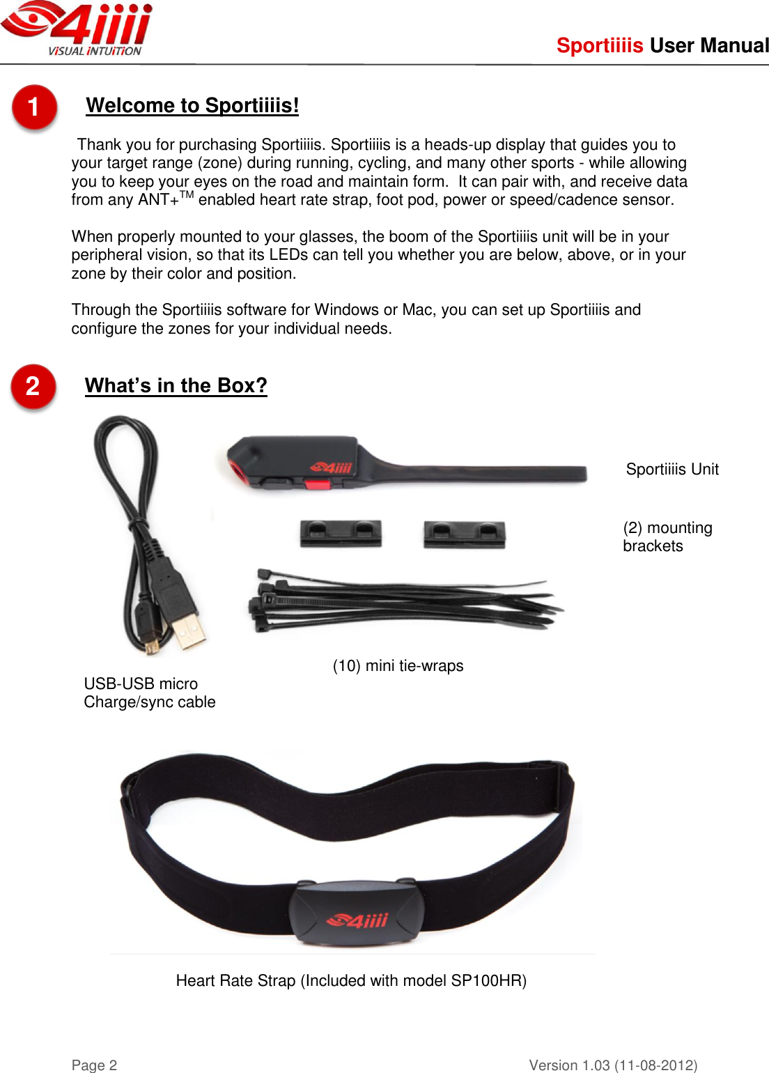     Sportiiiis User Manual       Version 1.03 (11-08-2012) Page 2  Welcome to Sportiiiis!  Thank you for purchasing Sportiiiis. Sportiiiis is a heads-up display that guides you to your target range (zone) during running, cycling, and many other sports - while allowing you to keep your eyes on the road and maintain form.  It can pair with, and receive data from any ANT+TM enabled heart rate strap, foot pod, power or speed/cadence sensor.  When properly mounted to your glasses, the boom of the Sportiiiis unit will be in your peripheral vision, so that its LEDs can tell you whether you are below, above, or in your zone by their color and position.  Through the Sportiiiis software for Windows or Mac, you can set up Sportiiiis and configure the zones for your individual needs.   What’s in the Box?        Heart Rate Strap (Included with model SP100HR)     USB-USB micro Charge/sync cable (10) mini tie-wraps (2) mounting brackets Sportiiiis Unit 1  2  