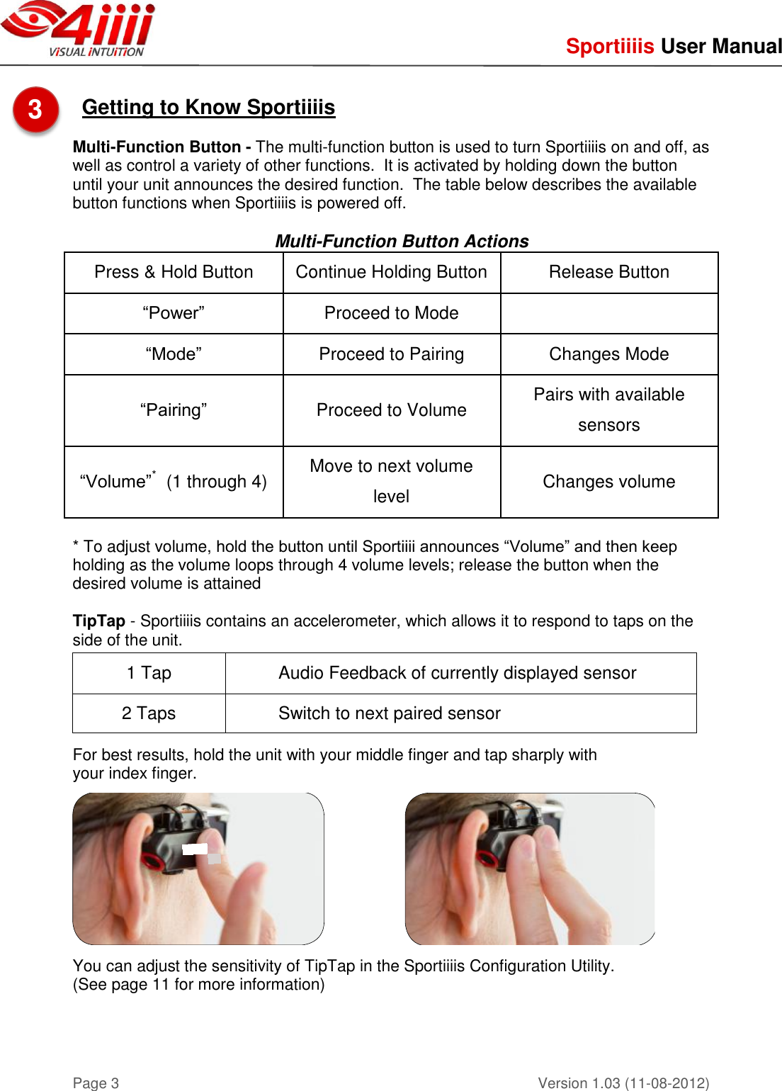     Sportiiiis User Manual       Version 1.03 (11-08-2012) Page 3  Getting to Know Sportiiiis   Multi-Function Button - The multi-function button is used to turn Sportiiiis on and off, as well as control a variety of other functions.  It is activated by holding down the button until your unit announces the desired function.  The table below describes the available button functions when Sportiiiis is powered off.  Multi-Function Button Actions Press &amp; Hold Button Continue Holding Button Release Button “Power” Proceed to Mode  “Mode” Proceed to Pairing Changes Mode “Pairing” Proceed to Volume Pairs with available sensors “Volume”*  (1 through 4) Move to next volume level Changes volume  * To adjust volume, hold the button until Sportiiii announces “Volume” and then keep holding as the volume loops through 4 volume levels; release the button when the desired volume is attained  TipTap - Sportiiiis contains an accelerometer, which allows it to respond to taps on the side of the unit.     For best results, hold the unit with your middle finger and tap sharply with  your index finger.       You can adjust the sensitivity of TipTap in the Sportiiiis Configuration Utility.  (See page 11 for more information)    1 Tap Audio Feedback of currently displayed sensor 2 Taps Switch to next paired sensor 3  