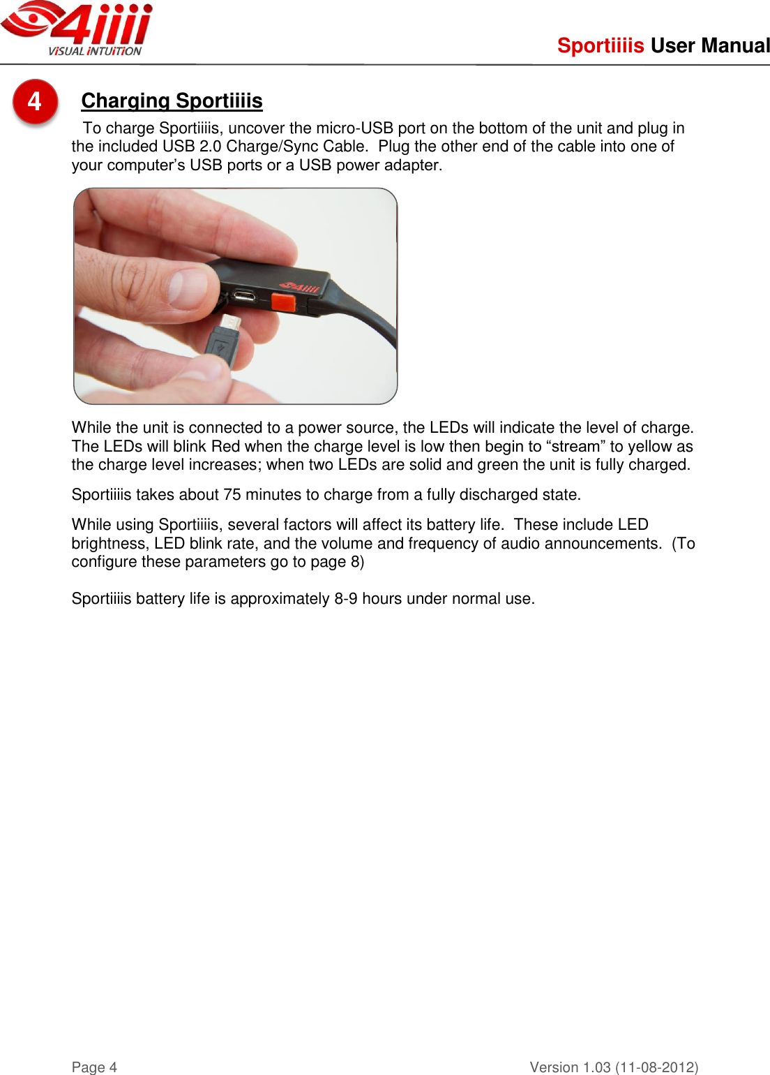     Sportiiiis User Manual       Version 1.03 (11-08-2012) Page 4  Charging Sportiiiis   To charge Sportiiiis, uncover the micro-USB port on the bottom of the unit and plug in the included USB 2.0 Charge/Sync Cable.  Plug the other end of the cable into one of your computer’s USB ports or a USB power adapter.      While the unit is connected to a power source, the LEDs will indicate the level of charge.   The LEDs will blink Red when the charge level is low then begin to “stream” to yellow as the charge level increases; when two LEDs are solid and green the unit is fully charged.    Sportiiiis takes about 75 minutes to charge from a fully discharged state.  While using Sportiiiis, several factors will affect its battery life.  These include LED brightness, LED blink rate, and the volume and frequency of audio announcements.  (To configure these parameters go to page 8)    Sportiiiis battery life is approximately 8-9 hours under normal use.    4  