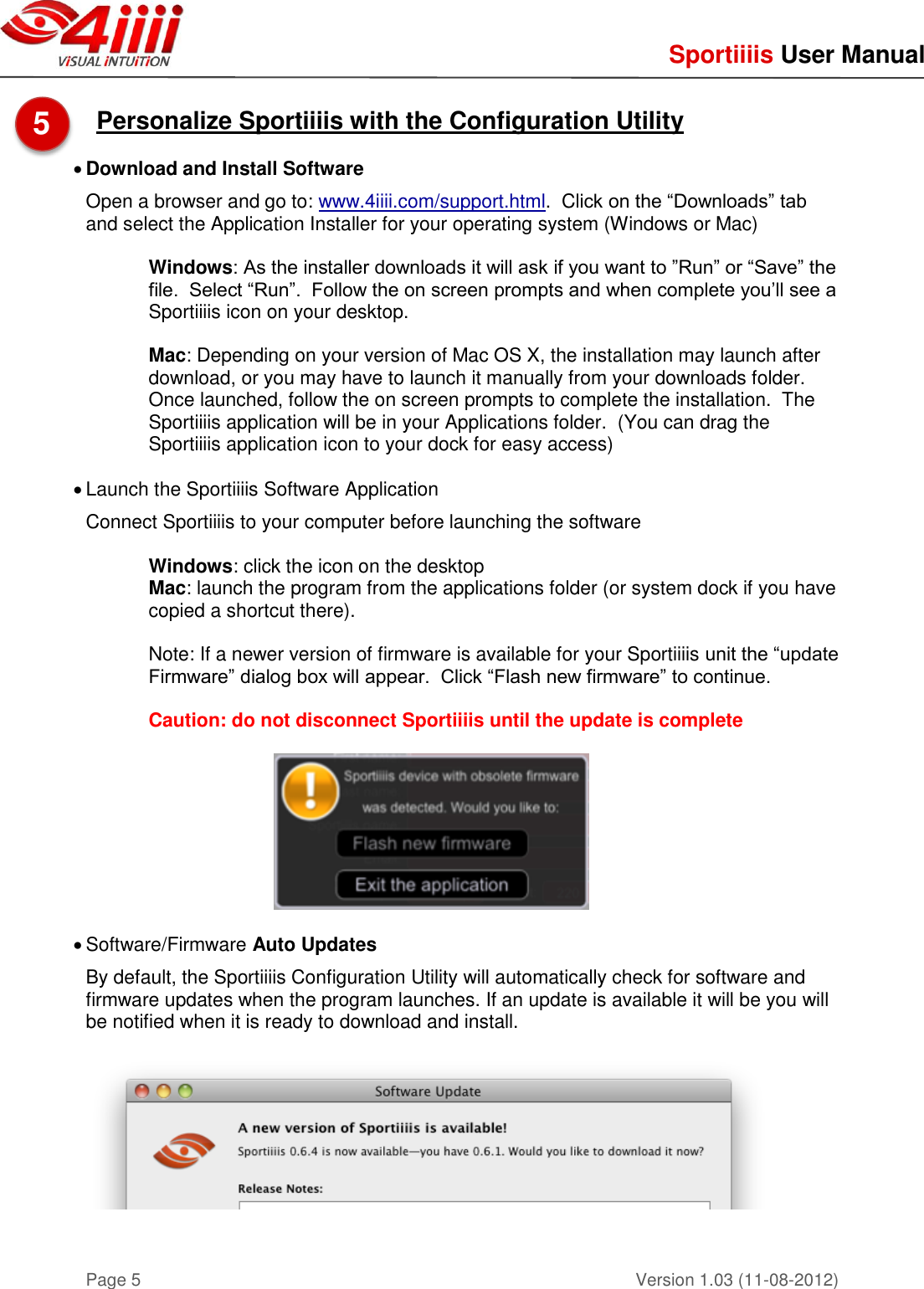     Sportiiiis User Manual       Version 1.03 (11-08-2012) Page 5  Personalize Sportiiiis with the Configuration Utility   Download and Install Software Open a browser and go to: www.4iiii.com/support.html.  Click on the “Downloads” tab and select the Application Installer for your operating system (Windows or Mac)  Windows: As the installer downloads it will ask if you want to ”Run” or “Save” the file.  Select “Run”.  Follow the on screen prompts and when complete you’ll see a Sportiiiis icon on your desktop.  Mac: Depending on your version of Mac OS X, the installation may launch after download, or you may have to launch it manually from your downloads folder.  Once launched, follow the on screen prompts to complete the installation.  The Sportiiiis application will be in your Applications folder.  (You can drag the Sportiiiis application icon to your dock for easy access)   Launch the Sportiiiis Software Application Connect Sportiiiis to your computer before launching the software  Windows: click the icon on the desktop Mac: launch the program from the applications folder (or system dock if you have copied a shortcut there).  Note: If a newer version of firmware is available for your Sportiiiis unit the “update Firmware” dialog box will appear.  Click “Flash new firmware” to continue.  Caution: do not disconnect Sportiiiis until the update is complete      Software/Firmware Auto Updates   By default, the Sportiiiis Configuration Utility will automatically check for software and firmware updates when the program launches. If an update is available it will be you will be notified when it is ready to download and install.      5  