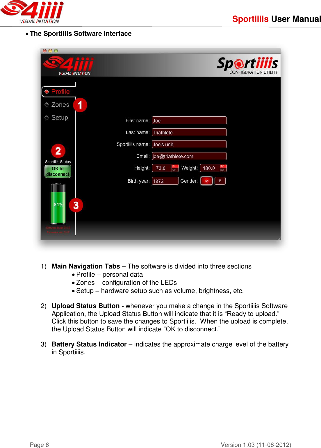     Sportiiiis User Manual       Version 1.03 (11-08-2012) Page 6  The Sportiiiis Software Interface   1) Main Navigation Tabs – The software is divided into three sections  Profile – personal data  Zones – configuration of the LEDs   Setup – hardware setup such as volume, brightness, etc.   2) Upload Status Button - whenever you make a change in the Sportiiiis Software Application, the Upload Status Button will indicate that it is “Ready to upload.”  Click this button to save the changes to Sportiiiis.  When the upload is complete, the Upload Status Button will indicate “OK to disconnect.”  3) Battery Status Indicator – indicates the approximate charge level of the battery in Sportiiiis.      