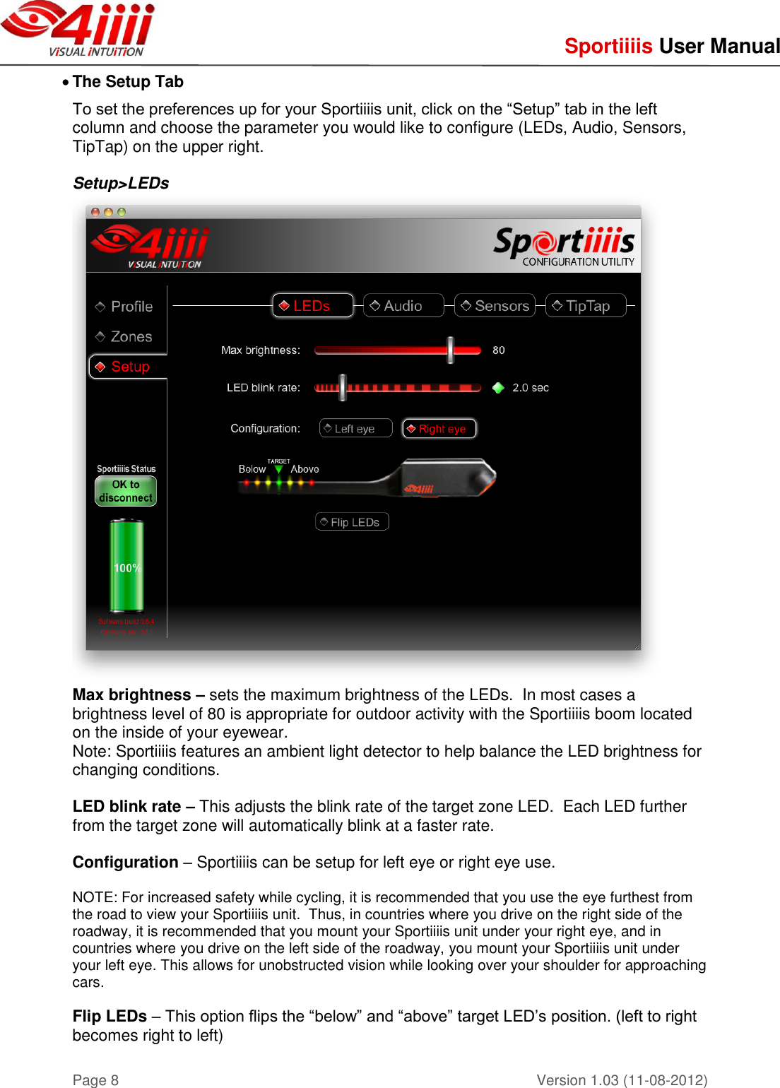     Sportiiiis User Manual       Version 1.03 (11-08-2012) Page 8  The Setup Tab To set the preferences up for your Sportiiiis unit, click on the “Setup” tab in the left column and choose the parameter you would like to configure (LEDs, Audio, Sensors, TipTap) on the upper right.  Setup&gt;LEDs  Max brightness – sets the maximum brightness of the LEDs.  In most cases a brightness level of 80 is appropriate for outdoor activity with the Sportiiiis boom located on the inside of your eyewear. Note: Sportiiiis features an ambient light detector to help balance the LED brightness for changing conditions.    LED blink rate – This adjusts the blink rate of the target zone LED.  Each LED further from the target zone will automatically blink at a faster rate.  Configuration – Sportiiiis can be setup for left eye or right eye use.     NOTE: For increased safety while cycling, it is recommended that you use the eye furthest from the road to view your Sportiiiis unit.  Thus, in countries where you drive on the right side of the roadway, it is recommended that you mount your Sportiiiis unit under your right eye, and in countries where you drive on the left side of the roadway, you mount your Sportiiiis unit under your left eye. This allows for unobstructed vision while looking over your shoulder for approaching cars.   Flip LEDs – This option flips the “below” and “above” target LED’s position. (left to right becomes right to left)    