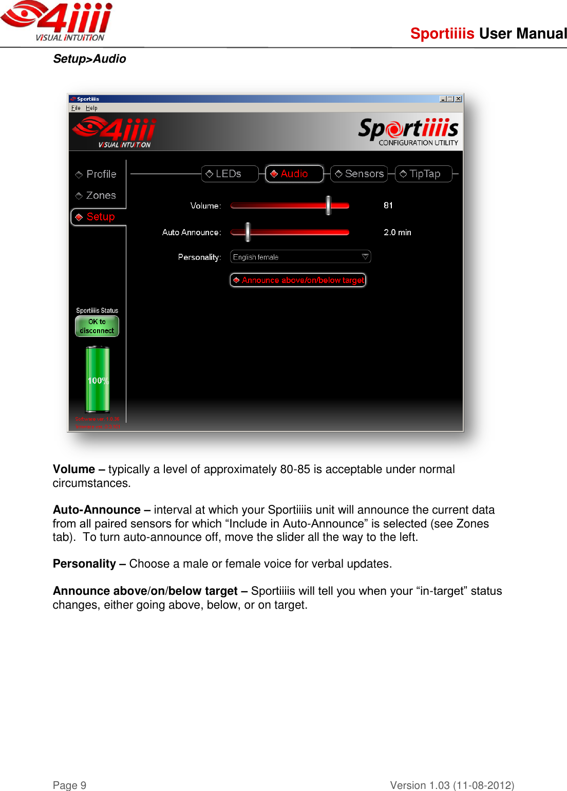     Sportiiiis User Manual       Version 1.03 (11-08-2012) Page 9 Setup&gt;Audio   Volume – typically a level of approximately 80-85 is acceptable under normal circumstances.  Auto-Announce – interval at which your Sportiiiis unit will announce the current data from all paired sensors for which “Include in Auto-Announce” is selected (see Zones tab).  To turn auto-announce off, move the slider all the way to the left.  Personality – Choose a male or female voice for verbal updates.  Announce above/on/below target – Sportiiiis will tell you when your “in-target” status changes, either going above, below, or on target.     