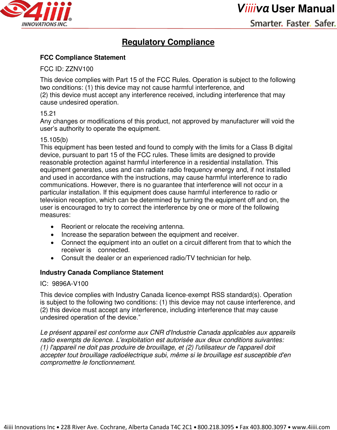     4iiii Innovations Inc  228 River Ave. Cochrane, Alberta Canada T4C 2C1  800.218.3095  Fax 403.800.3097  www.4iiii.com     Viiiiva User Manual  Regulatory Compliance FCC Compliance Statement FCC ID: ZZNV100 This device complies with Part 15 of the FCC Rules. Operation is subject to the following two conditions: (1) this device may not cause harmful interference, and (2) this device must accept any interference received, including interference that may cause undesired operation. 15.21 Any changes or modifications of this product, not approved by manufacturer will void the user’s authority to operate the equipment. 15.105(b) This equipment has been tested and found to comply with the limits for a Class B digital device, pursuant to part 15 of the FCC rules. These limits are designed to provide reasonable protection against harmful interference in a residential installation. This equipment generates, uses and can radiate radio frequency energy and, if not installed and used in accordance with the instructions, may cause harmful interference to radio communications. However, there is no guarantee that interference will not occur in a particular installation. If this equipment does cause harmful interference to radio or television reception, which can be determined by turning the equipment off and on, the user is encouraged to try to correct the interference by one or more of the following measures:   Reorient or relocate the receiving antenna.    Increase the separation between the equipment and receiver.    Connect the equipment into an outlet on a circuit different from that to which the receiver is connected.    Consult the dealer or an experienced radio/TV technician for help.  Industry Canada Compliance Statement IC:  9896A-V100 This device complies with Industry Canada licence-exempt RSS standard(s). Operation is subject to the following two conditions: (1) this device may not cause interference, and (2) this device must accept any interference, including interference that may cause undesired operation of the device.”  Le présent appareil est conforme aux CNR d&apos;Industrie Canada applicables aux appareils radio exempts de licence. L&apos;exploitation est autorisée aux deux conditions suivantes:  (1) l&apos;appareil ne doit pas produire de brouillage, et (2) l&apos;utilisateur de l&apos;appareil doit accepter tout brouillage radioélectrique subi, même si le brouillage est susceptible d&apos;en compromettre le fonctionnement. 