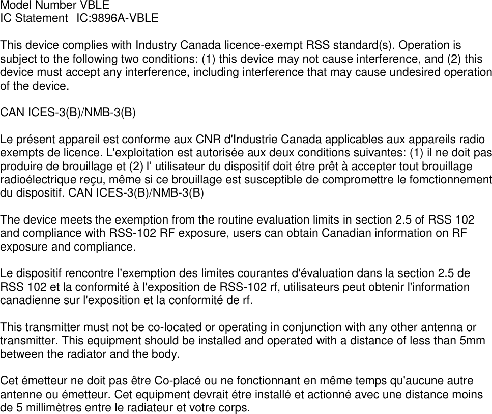 Model Number VBLE IC Statement   IC:9896A-VBLE  This device complies with Industry Canada licence‐exempt RSS standard(s). Operation is subject to the following two conditions: (1) this device may not cause interference, and (2) this device must accept any interference, including interference that may cause undesired operation of the device.  CAN ICES-3(B)/NMB-3(B)  Le présent appareil est conforme aux CNR d&apos;Industrie Canada applicables aux appareils radio exempts de licence. L&apos;exploitation est autorisée aux deux conditions suivantes: (1) il ne doit pas produire de brouillage et (2) l’ utilisateur du dispositif doit étre prêt à accepter tout brouillage radioélectrique reçu, même si ce brouillage est susceptible de compromettre le fomctionnement du dispositif. CAN ICES-3(B)/NMB-3(B)   The device meets the exemption from the routine evaluation limits in section 2.5 of RSS 102 and compliance with RSS-102 RF exposure, users can obtain Canadian information on RF exposure and compliance.   Le dispositif rencontre l&apos;exemption des limites courantes d&apos;évaluation dans la section 2.5 de RSS 102 et la conformité à l&apos;exposition de RSS-102 rf, utilisateurs peut obtenir l&apos;information canadienne sur l&apos;exposition et la conformité de rf.   This transmitter must not be co-located or operating in conjunction with any other antenna or transmitter. This equipment should be installed and operated with a distance of less than 5mm between the radiator and the body.  Cet émetteur ne doit pas être Co-placé ou ne fonctionnant en même temps qu&apos;aucune autre  antenne ou émetteur. Cet equipment devrait étre installé et actionné avec une distance moins de 5 millimètres entre le radiateur et votre corps. 