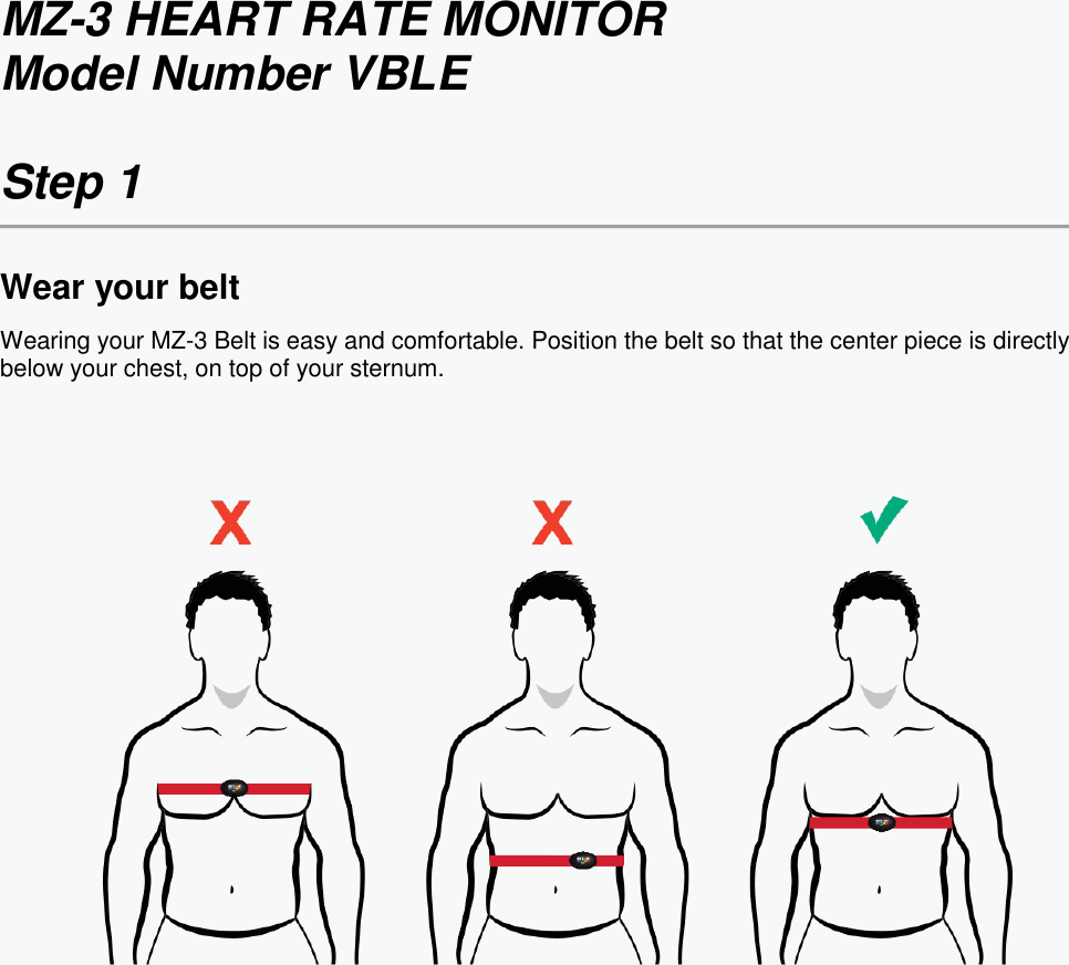 MZ-3 HEART RATE MONITOR Model Number VBLE  Step 1  Wear your belt Wearing your MZ-3 Belt is easy and comfortable. Position the belt so that the center piece is directly below your chest, on top of your sternum.     