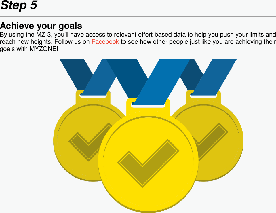  Step 5  Achieve your goals By using the MZ-3, you&apos;ll have access to relevant effort-based data to help you push your limits and reach new heights. Follow us on Facebook to see how other people just like you are achieving their goals with MYZONE!      