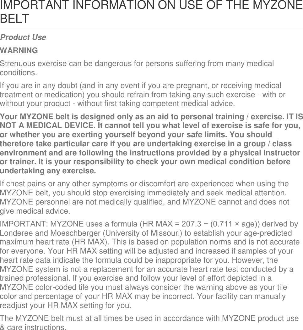 IMPORTANT INFORMATION ON USE OF THE MYZONE BELT Product Use WARNING Strenuous exercise can be dangerous for persons suffering from many medical conditions. If you are in any doubt (and in any event if you are pregnant, or receiving medical treatment or medication) you should refrain from taking any such exercise - with or without your product - without first taking competent medical advice. Your MYZONE belt is designed only as an aid to personal training / exercise. IT IS NOT A MEDICAL DEVICE. It cannot tell you what level of exercise is safe for you, or whether you are exerting yourself beyond your safe limits. You should therefore take particular care if you are undertaking exercise in a group / class environment and are following the instructions provided by a physical instructor or trainer. It is your responsibility to check your own medical condition before undertaking any exercise. If chest pains or any other symptoms or discomfort are experienced when using the MYZONE belt, you should stop exercising immediately and seek medical attention. MYZONE personnel are not medically qualified, and MYZONE cannot and does not give medical advice. IMPORTANT: MYZONE uses a formula (HR MAX = 207.3 − (0.711 × age)) derived by Londeree and Moeschberger (University of Missouri) to establish your age-predicted maximum heart rate (HR MAX). This is based on population norms and is not accurate for everyone. Your HR MAX setting will be adjusted and increased if samples of your heart rate data indicate the formula could be inappropriate for you. However, the MYZONE system is not a replacement for an accurate heart rate test conducted by a trained professional. If you exercise and follow your level of effort depicted in a MYZONE color-coded tile you must always consider the warning above as your tile color and percentage of your HR MAX may be incorrect. Your facility can manually readjust your HR MAX setting for you. The MYZONE belt must at all times be used in accordance with MYZONE product use &amp; care instructions.    