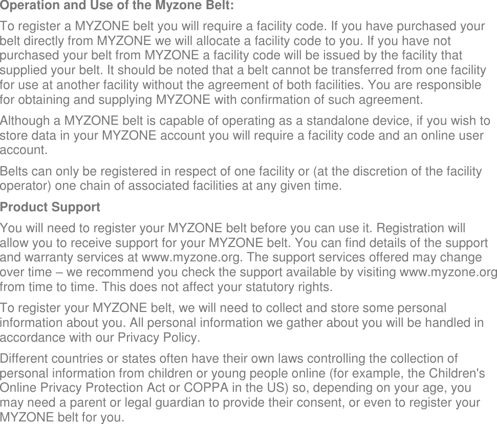 Operation and Use of the Myzone Belt: To register a MYZONE belt you will require a facility code. If you have purchased your belt directly from MYZONE we will allocate a facility code to you. If you have not purchased your belt from MYZONE a facility code will be issued by the facility that supplied your belt. It should be noted that a belt cannot be transferred from one facility for use at another facility without the agreement of both facilities. You are responsible for obtaining and supplying MYZONE with confirmation of such agreement. Although a MYZONE belt is capable of operating as a standalone device, if you wish to store data in your MYZONE account you will require a facility code and an online user account. Belts can only be registered in respect of one facility or (at the discretion of the facility operator) one chain of associated facilities at any given time. Product Support You will need to register your MYZONE belt before you can use it. Registration will allow you to receive support for your MYZONE belt. You can find details of the support and warranty services at www.myzone.org. The support services offered may change over time – we recommend you check the support available by visiting www.myzone.org from time to time. This does not affect your statutory rights. To register your MYZONE belt, we will need to collect and store some personal information about you. All personal information we gather about you will be handled in accordance with our Privacy Policy. Different countries or states often have their own laws controlling the collection of personal information from children or young people online (for example, the Children&apos;s Online Privacy Protection Act or COPPA in the US) so, depending on your age, you may need a parent or legal guardian to provide their consent, or even to register your MYZONE belt for you.     