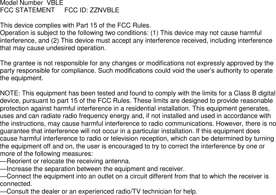 Model Number  VBLE FCC STATEMENT  FCC ID: ZZNVBLE  This device complies with Part 15 of the FCC Rules. Operation is subject to the following two conditions: (1) This device may not cause harmful interference, and (2) This device must accept any interference received, including interference that may cause undesired operation.  The grantee is not responsible for any changes or modifications not expressly approved by the party responsible for compliance. Such modifications could void the user’s authority to operate the equipment.  NOTE: This equipment has been tested and found to comply with the limits for a Class B digital device, pursuant to part 15 of the FCC Rules. These limits are designed to provide reasonable protection against harmful interference in a residential installation. This equipment generates, uses and can radiate radio frequency energy and, if not installed and used in accordance with the instructions, may cause harmful interference to radio communications. However, there is no guarantee that interference will not occur in a particular installation. If this equipment does cause harmful interference to radio or television reception, which can be determined by turning the equipment off and on, the user is encouraged to try to correct the interference by one or more of the following measures: —Reorient or relocate the receiving antenna. —Increase the separation between the equipment and receiver. —Connect the equipment into an outlet on a circuit different from that to which the receiver is connected. —Consult the dealer or an experienced radio/TV technician for help.     