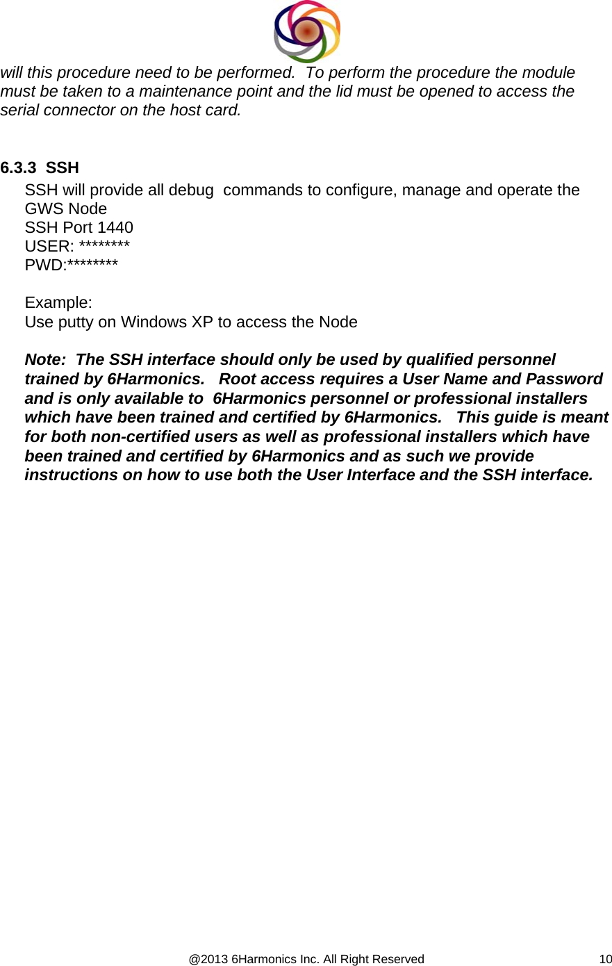  @2013 6Harmonics Inc. All Right Reserved  10will this procedure need to be performed.  To perform the procedure the module must be taken to a maintenance point and the lid must be opened to access the serial connector on the host card.  6.3.3  SSH  SSH will provide all debug  commands to configure, manage and operate the GWS Node SSH Port 1440 USER: ******** PWD:********  Example: Use putty on Windows XP to access the Node  Note:  The SSH interface should only be used by qualified personnel trained by 6Harmonics.   Root access requires a User Name and Password and is only available to  6Harmonics personnel or professional installers  which have been trained and certified by 6Harmonics.   This guide is meant for both non-certified users as well as professional installers which have been trained and certified by 6Harmonics and as such we provide instructions on how to use both the User Interface and the SSH interface.     