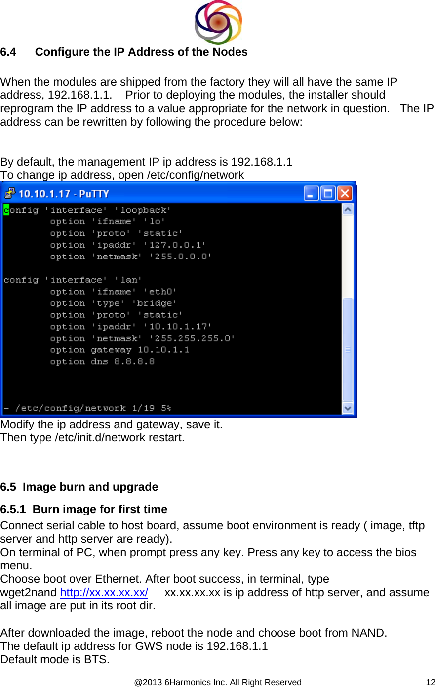  @2013 6Harmonics Inc. All Right Reserved  126.4  Configure the IP Address of the Nodes  When the modules are shipped from the factory they will all have the same IP address, 192.168.1.1.    Prior to deploying the modules, the installer should reprogram the IP address to a value appropriate for the network in question.   The IP address can be rewritten by following the procedure below:   By default, the management IP ip address is 192.168.1.1 To change ip address, open /etc/config/network  Modify the ip address and gateway, save it. Then type /etc/init.d/network restart.    6.5  Image burn and upgrade  6.5.1  Burn image for first time Connect serial cable to host board, assume boot environment is ready ( image, tftp server and http server are ready). On terminal of PC, when prompt press any key. Press any key to access the bios menu. Choose boot over Ethernet. After boot success, in terminal, type wget2nand http://xx.xx.xx.xx/     xx.xx.xx.xx is ip address of http server, and assume all image are put in its root dir.  After downloaded the image, reboot the node and choose boot from NAND. The default ip address for GWS node is 192.168.1.1 Default mode is BTS. 