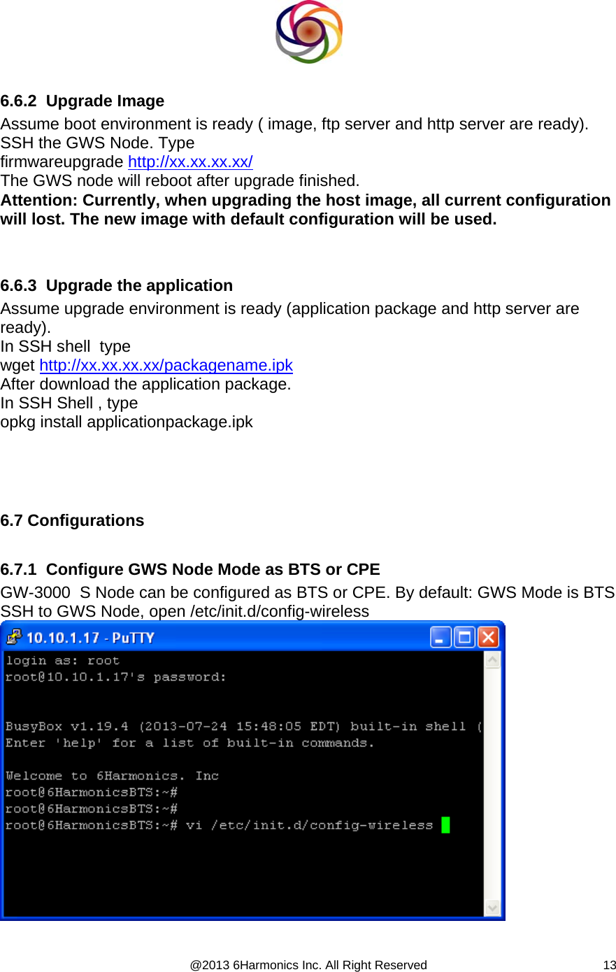  @2013 6Harmonics Inc. All Right Reserved  13  6.6.2  Upgrade Image Assume boot environment is ready ( image, ftp server and http server are ready). SSH the GWS Node. Type  firmwareupgrade http://xx.xx.xx.xx/  The GWS node will reboot after upgrade finished. Attention: Currently, when upgrading the host image, all current configuration will lost. The new image with default configuration will be used.          6.6.3  Upgrade the application Assume upgrade environment is ready (application package and http server are ready). In SSH shell  type  wget http://xx.xx.xx.xx/packagename.ipk After download the application package. In SSH Shell , type  opkg install applicationpackage.ipk      6.7 Configurations  6.7.1  Configure GWS Node Mode as BTS or CPE  GW-3000  S Node can be configured as BTS or CPE. By default: GWS Mode is BTS SSH to GWS Node, open /etc/init.d/config-wireless    