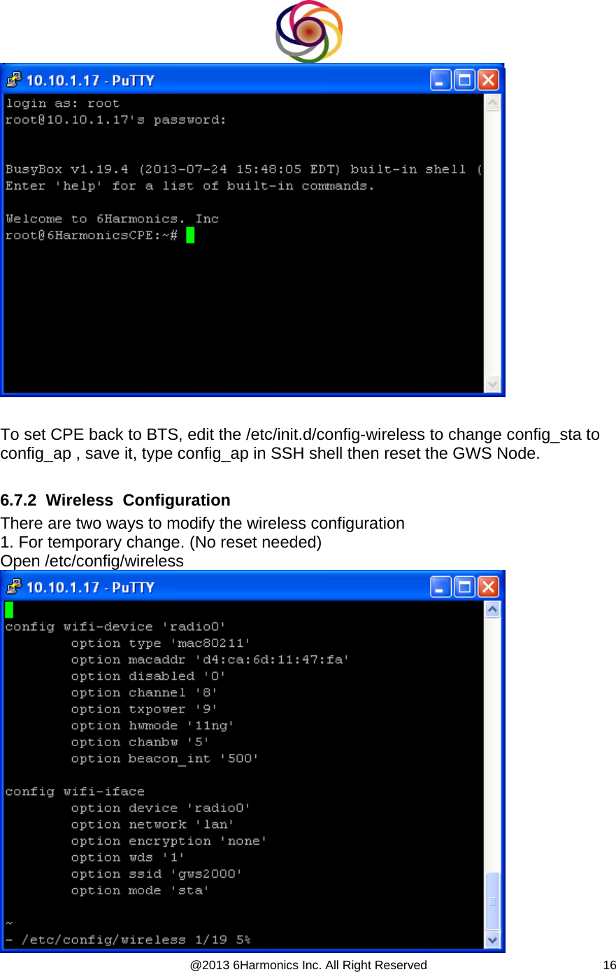  @2013 6Harmonics Inc. All Right Reserved  16   To set CPE back to BTS, edit the /etc/init.d/config-wireless to change config_sta to  config_ap , save it, type config_ap in SSH shell then reset the GWS Node.  6.7.2  Wireless  Configuration There are two ways to modify the wireless configuration 1. For temporary change. (No reset needed) Open /etc/config/wireless   