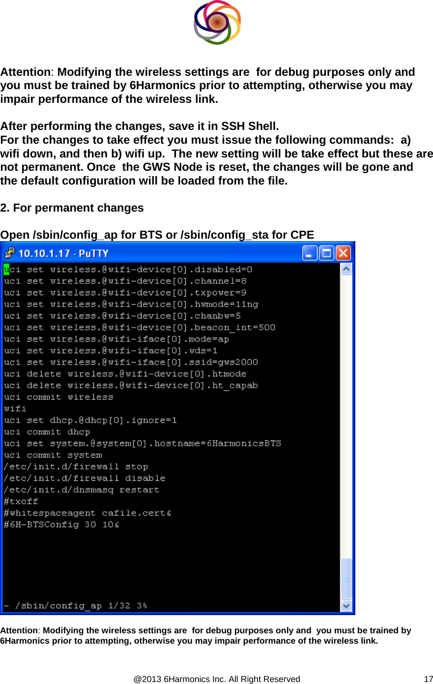  @2013 6Harmonics Inc. All Right Reserved  17  Attention: Modifying the wireless settings are  for debug purposes only and  you must be trained by 6Harmonics prior to attempting, otherwise you may impair performance of the wireless link.  After performing the changes, save it in SSH Shell. For the changes to take effect you must issue the following commands:  a)  wifi down, and then b) wifi up.  The new setting will be take effect but these are not permanent. Once  the GWS Node is reset, the changes will be gone and the default configuration will be loaded from the file.  2. For permanent changes  Open /sbin/config_ap for BTS or /sbin/config_sta for CPE   Attention: Modifying the wireless settings are  for debug purposes only and  you must be trained by 6Harmonics prior to attempting, otherwise you may impair performance of the wireless link.   