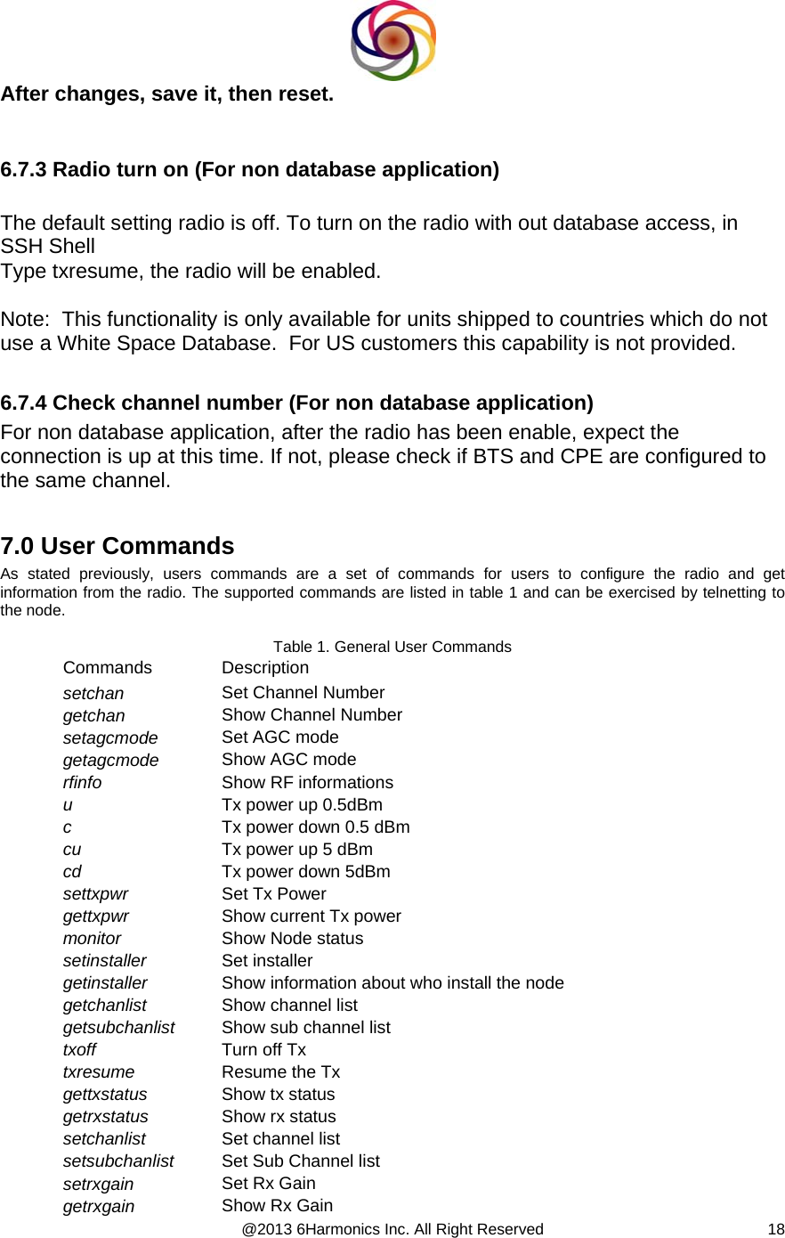  @2013 6Harmonics Inc. All Right Reserved  18After changes, save it, then reset.   6.7.3 Radio turn on (For non database application)  The default setting radio is off. To turn on the radio with out database access, in SSH Shell Type txresume, the radio will be enabled.  Note:  This functionality is only available for units shipped to countries which do not use a White Space Database.  For US customers this capability is not provided.  6.7.4 Check channel number (For non database application) For non database application, after the radio has been enable, expect the connection is up at this time. If not, please check if BTS and CPE are configured to the same channel.  7.0 User Commands As stated previously, users commands are a set of commands for users to configure the radio and get information from the radio. The supported commands are listed in table 1 and can be exercised by telnetting to the node.  Table 1. General User Commands Commands Description setchan  Set Channel Number getchan  Show Channel Number setagcmode  Set AGC mode  getagcmode   Show AGC mode rfinfo  Show RF informations u  Tx power up 0.5dBm c  Tx power down 0.5 dBm cu   Tx power up 5 dBm cd  Tx power down 5dBm settxpwr  Set Tx Power gettxpwr  Show current Tx power monitor  Show Node status setinstaller  Set installer getinstaller  Show information about who install the node getchanlist  Show channel list getsubchanlist  Show sub channel list txoff  Turn off Tx txresume  Resume the Tx  gettxstatus  Show tx status getrxstatus  Show rx status setchanlist  Set channel list setsubchanlist  Set Sub Channel list setrxgain  Set Rx Gain getrxgain  Show Rx Gain 