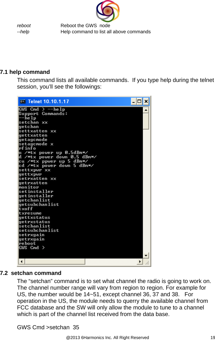  @2013 6Harmonics Inc. All Right Reserved  19reboot  Reboot the GWS  node --help  Help command to list all above commands        7.1 help command This command lists all available commands.  If you type help during the telnet session, you’ll see the followings:    7.2  setchan command The “setchan” command is to set what channel the radio is going to work on. The channel number range will vary from region to region. For example for US, the number would be 14~51, except channel 36, 37 and 38.   For operation in the US, the module needs to querry the available channel from FCC database and the SW will only allow the module to tune to a channel which is part of the channel list received from the data base.  GWS Cmd &gt;setchan  35 