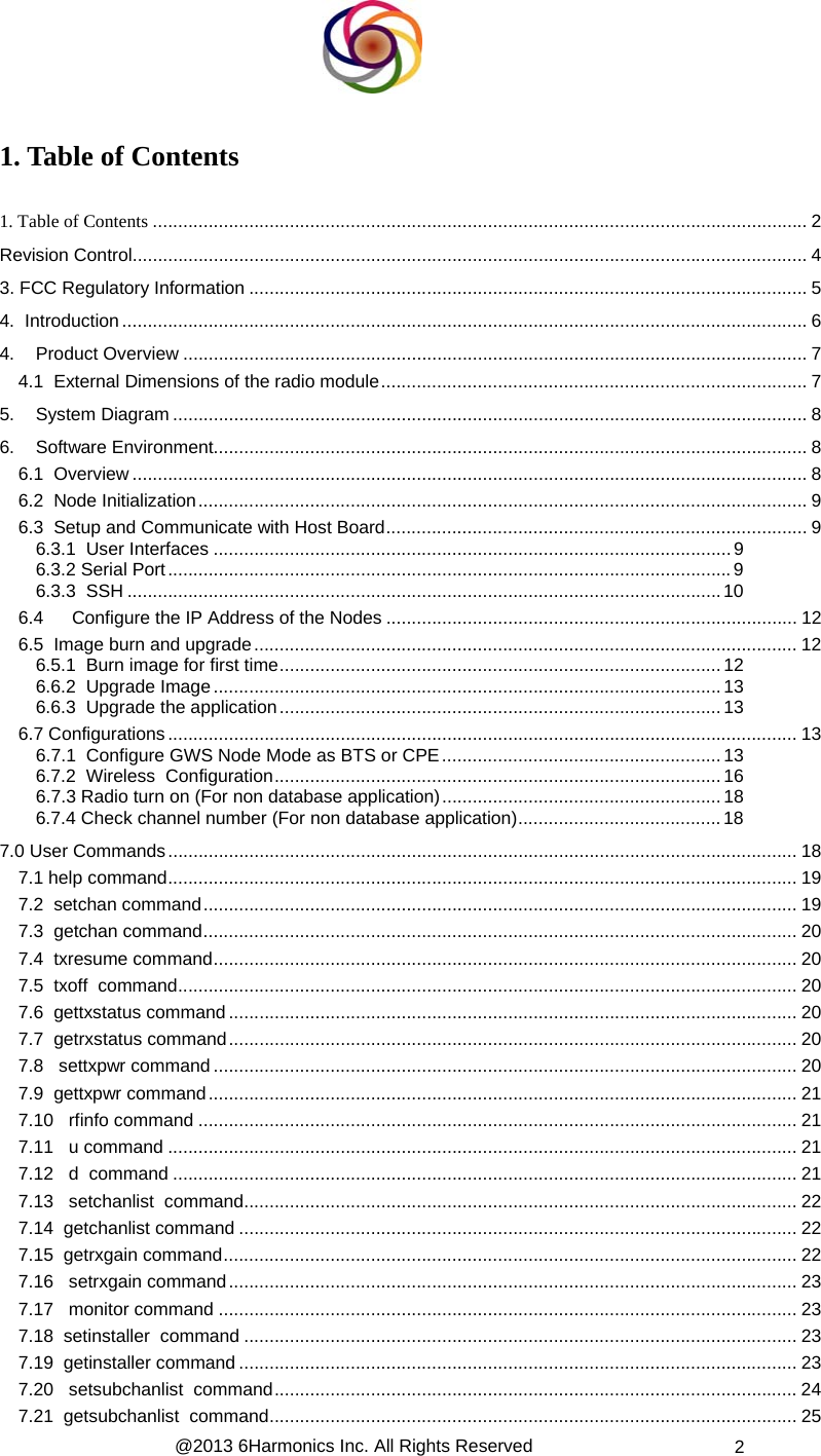  @2013 6Harmonics Inc. All Rights Reserved  2  1. Table of Contents   1. Table of Contents ................................................................................................................................. 2 Revision Control..................................................................................................................................... 4 3. FCC Regulatory Information .............................................................................................................. 5 4.  Introduction....................................................................................................................................... 6 4. Product Overview ........................................................................................................................... 7 4.1  External Dimensions of the radio module....................................................................................7 5. System Diagram ............................................................................................................................. 8 6. Software Environment..................................................................................................................... 8 6.1  Overview..................................................................................................................................... 8 6.2  Node Initialization........................................................................................................................ 9 6.3  Setup and Communicate with Host Board................................................................................... 9 6.3.1  User Interfaces ......................................................................................................9 6.3.2 Serial Port...............................................................................................................9 6.3.3  SSH .....................................................................................................................10 6.4 Configure the IP Address of the Nodes ................................................................................. 12 6.5  Image burn and upgrade........................................................................................................... 12 6.5.1  Burn image for first time.......................................................................................12 6.6.2  Upgrade Image....................................................................................................13 6.6.3  Upgrade the application.......................................................................................13 6.7 Configurations............................................................................................................................ 13 6.7.1  Configure GWS Node Mode as BTS or CPE....................................................... 13 6.7.2  Wireless  Configuration........................................................................................16 6.7.3 Radio turn on (For non database application).......................................................18 6.7.4 Check channel number (For non database application)........................................18 7.0 User Commands............................................................................................................................ 18 7.1 help command............................................................................................................................ 19 7.2  setchan command..................................................................................................................... 19 7.3  getchan command..................................................................................................................... 20 7.4  txresume command................................................................................................................... 20 7.5  txoff  command.......................................................................................................................... 20 7.6  gettxstatus command................................................................................................................ 20 7.7  getrxstatus command................................................................................................................ 20 7.8   settxpwr command ................................................................................................................... 20 7.9  gettxpwr command.................................................................................................................... 21 7.10   rfinfo command ...................................................................................................................... 21 7.11   u command ............................................................................................................................ 21 7.12   d  command ........................................................................................................................... 21 7.13   setchanlist  command............................................................................................................. 22 7.14  getchanlist command .............................................................................................................. 22 7.15  getrxgain command................................................................................................................. 22 7.16   setrxgain command................................................................................................................ 23 7.17   monitor command .................................................................................................................. 23 7.18  setinstaller  command ............................................................................................................. 23 7.19  getinstaller command .............................................................................................................. 23 7.20   setsubchanlist  command....................................................................................................... 24 7.21  getsubchanlist  command........................................................................................................ 25 