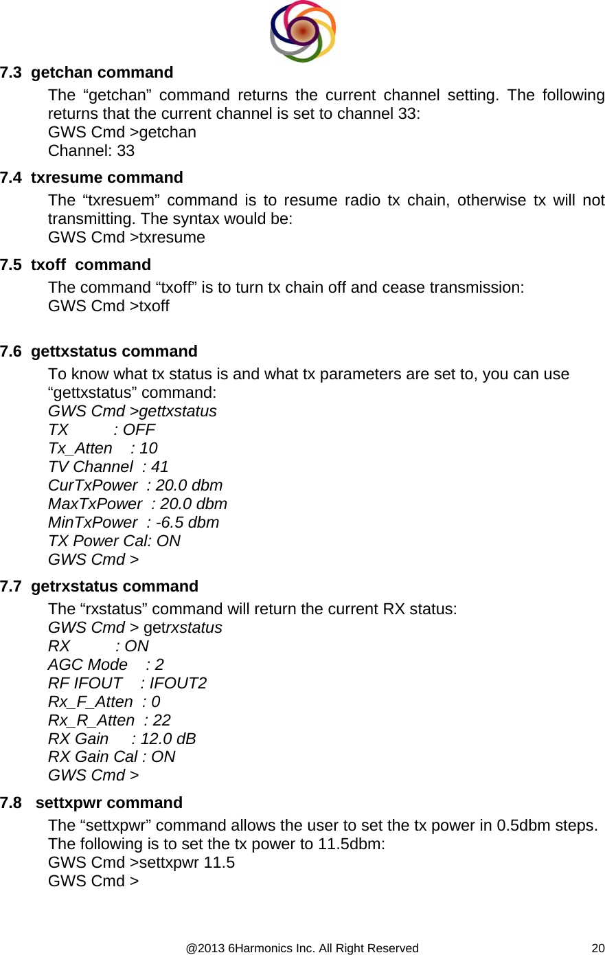  @2013 6Harmonics Inc. All Right Reserved  207.3  getchan command The “getchan” command returns the current channel setting. The following returns that the current channel is set to channel 33: GWS Cmd &gt;getchan Channel: 33 7.4  txresume command The “txresuem” command is to resume radio tx chain, otherwise tx will not transmitting. The syntax would be: GWS Cmd &gt;txresume 7.5  txoff  command The command “txoff” is to turn tx chain off and cease transmission: GWS Cmd &gt;txoff  7.6  gettxstatus command To know what tx status is and what tx parameters are set to, you can use “gettxstatus” command: GWS Cmd &gt;gettxstatus TX          : OFF Tx_Atten    : 10 TV Channel  : 41 CurTxPower  : 20.0 dbm MaxTxPower  : 20.0 dbm MinTxPower  : -6.5 dbm TX Power Cal: ON GWS Cmd &gt; 7.7  getrxstatus command The “rxstatus” command will return the current RX status: GWS Cmd &gt; getrxstatus RX          : ON AGC Mode    : 2 RF IFOUT    : IFOUT2 Rx_F_Atten  : 0 Rx_R_Atten  : 22 RX Gain     : 12.0 dB RX Gain Cal : ON GWS Cmd &gt; 7.8   settxpwr command The “settxpwr” command allows the user to set the tx power in 0.5dbm steps. The following is to set the tx power to 11.5dbm: GWS Cmd &gt;settxpwr 11.5 GWS Cmd &gt;  