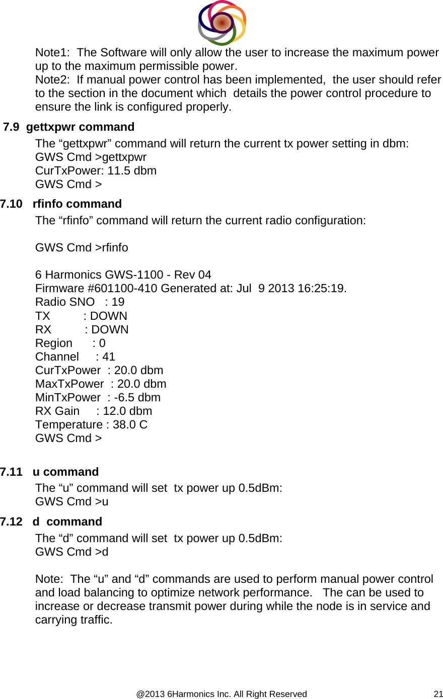  @2013 6Harmonics Inc. All Right Reserved  21Note1:  The Software will only allow the user to increase the maximum power up to the maximum permissible power.   Note2:  If manual power control has been implemented,  the user should refer to the section in the document which  details the power control procedure to ensure the link is configured properly.  7.9  gettxpwr command The “gettxpwr” command will return the current tx power setting in dbm: GWS Cmd &gt;gettxpwr CurTxPower: 11.5 dbm GWS Cmd &gt; 7.10   rfinfo command The “rfinfo” command will return the current radio configuration:  GWS Cmd &gt;rfinfo  6 Harmonics GWS-1100 - Rev 04 Firmware #601100-410 Generated at: Jul  9 2013 16:25:19. Radio SNO   : 19 TX          : DOWN RX          : DOWN Region      : 0 Channel     : 41 CurTxPower  : 20.0 dbm MaxTxPower  : 20.0 dbm MinTxPower  : -6.5 dbm RX Gain     : 12.0 dbm Temperature : 38.0 C GWS Cmd &gt;  7.11   u command The “u” command will set  tx power up 0.5dBm: GWS Cmd &gt;u 7.12   d  command The “d” command will set  tx power up 0.5dBm: GWS Cmd &gt;d  Note:  The “u” and “d” commands are used to perform manual power control and load balancing to optimize network performance.   The can be used to increase or decrease transmit power during while the node is in service and carrying traffic.  