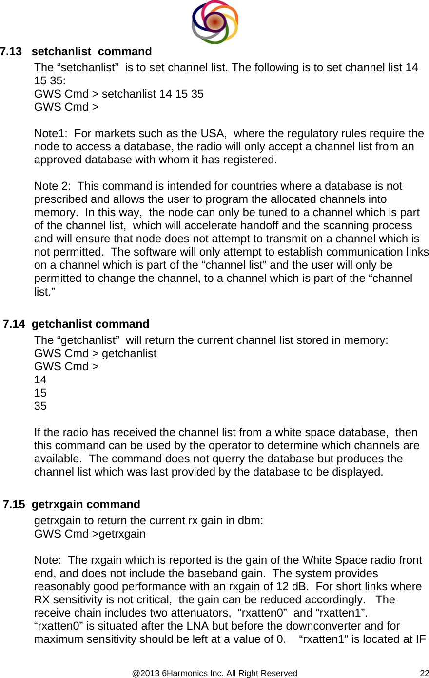  @2013 6Harmonics Inc. All Right Reserved  227.13   setchanlist  command The “setchanlist”  is to set channel list. The following is to set channel list 14 15 35: GWS Cmd &gt; setchanlist 14 15 35 GWS Cmd &gt;  Note1:  For markets such as the USA,  where the regulatory rules require the node to access a database, the radio will only accept a channel list from an approved database with whom it has registered.  Note 2:  This command is intended for countries where a database is not prescribed and allows the user to program the allocated channels into memory.  In this way,  the node can only be tuned to a channel which is part of the channel list,  which will accelerate handoff and the scanning process and will ensure that node does not attempt to transmit on a channel which is not permitted.  The software will only attempt to establish communication links on a channel which is part of the “channel list” and the user will only be permitted to change the channel, to a channel which is part of the “channel list.”   7.14  getchanlist command The “getchanlist”  will return the current channel list stored in memory: GWS Cmd &gt; getchanlist GWS Cmd &gt; 14 15 35  If the radio has received the channel list from a white space database,  then this command can be used by the operator to determine which channels are available.  The command does not querry the database but produces the channel list which was last provided by the database to be displayed.   7.15  getrxgain command getrxgain to return the current rx gain in dbm: GWS Cmd &gt;getrxgain  Note:  The rxgain which is reported is the gain of the White Space radio front end, and does not include the baseband gain.  The system provides reasonably good performance with an rxgain of 12 dB.  For short links where RX sensitivity is not critical,  the gain can be reduced accordingly.   The receive chain includes two attenuators,  “rxatten0”  and “rxatten1”.    “rxatten0” is situated after the LNA but before the downconverter and for maximum sensitivity should be left at a value of 0.    “rxatten1” is located at IF 