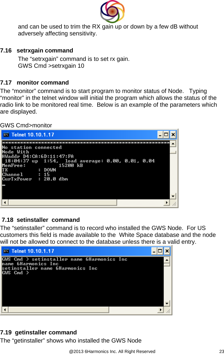  @2013 6Harmonics Inc. All Right Reserved  23and can be used to trim the RX gain up or down by a few dB without adversely affecting sensitivity.   7.16   setrxgain command The “setrxgain” command is to set rx gain. GWS Cmd &gt;setrxgain 10  7.17   monitor command The “monitor” command is to start program to monitor status of Node.   Typing “monitor” in the telnet window will initial the program which allows the status of the radio link to be monitored real time.  Below is an example of the parameters which are displayed.  GWS Cmd&gt;monitor    7.18  setinstaller  command The “setinstaller” command is to record who installed the GWS Node.  For US customers this field is made available to the  White Space database and the node will not be allowed to connect to the database unless there is a valid entry.    7.19  getinstaller command The “getinstaller” shows who installed the GWS Node 