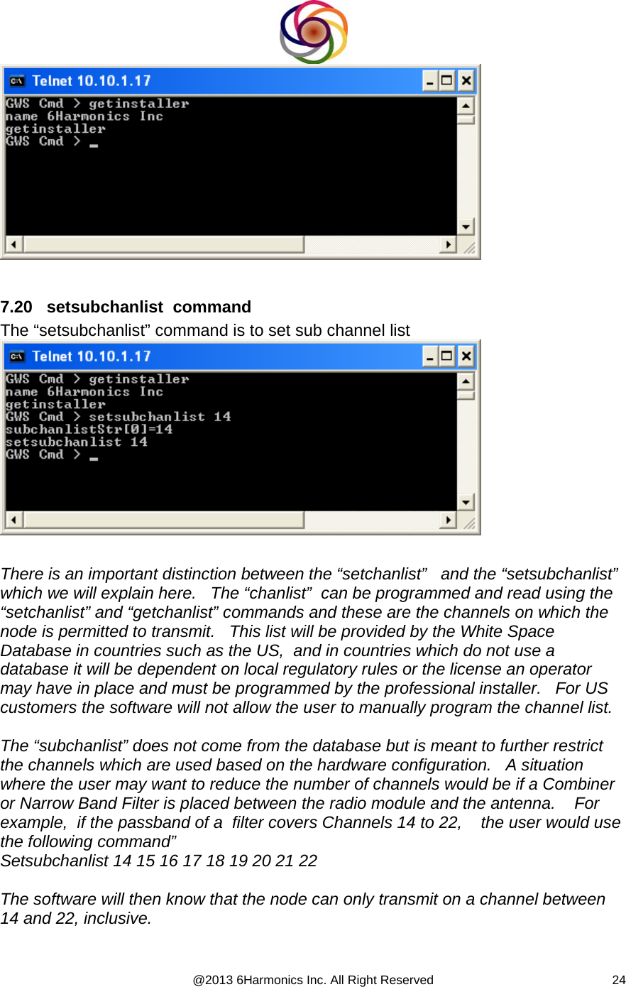  @2013 6Harmonics Inc. All Right Reserved  24  7.20   setsubchanlist  command The “setsubchanlist” command is to set sub channel list   There is an important distinction between the “setchanlist”   and the “setsubchanlist”  which we will explain here.   The “chanlist”  can be programmed and read using the “setchanlist” and “getchanlist” commands and these are the channels on which the node is permitted to transmit.   This list will be provided by the White Space Database in countries such as the US,  and in countries which do not use a database it will be dependent on local regulatory rules or the license an operator may have in place and must be programmed by the professional installer.   For US customers the software will not allow the user to manually program the channel list.  The “subchanlist” does not come from the database but is meant to further restrict the channels which are used based on the hardware configuration.   A situation where the user may want to reduce the number of channels would be if a Combiner or Narrow Band Filter is placed between the radio module and the antenna.    For example,  if the passband of a  filter covers Channels 14 to 22,    the user would use the following command” Setsubchanlist 14 15 16 17 18 19 20 21 22   The software will then know that the node can only transmit on a channel between 14 and 22, inclusive.  