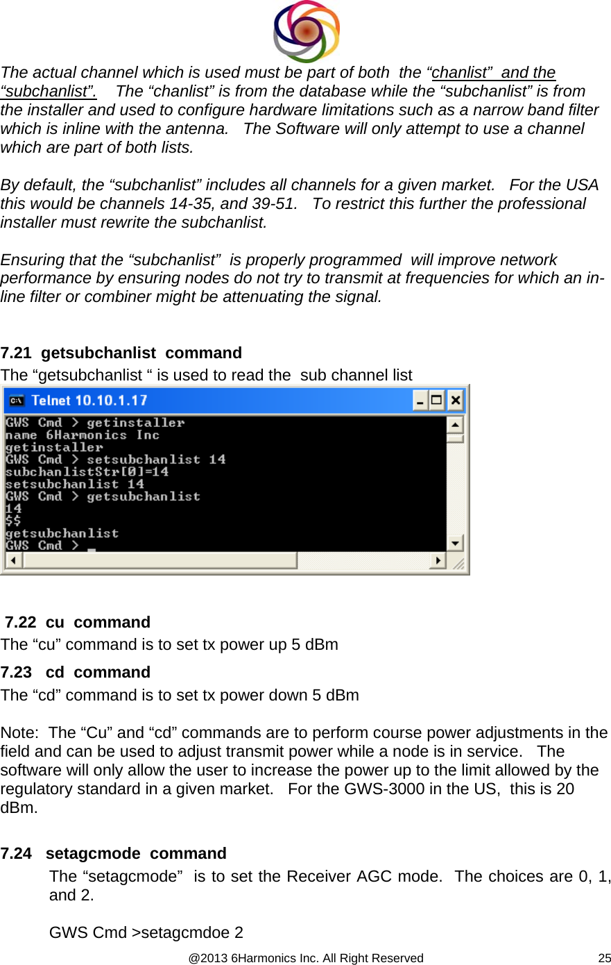  @2013 6Harmonics Inc. All Right Reserved  25The actual channel which is used must be part of both  the “chanlist”  and the “subchanlist”.    The “chanlist” is from the database while the “subchanlist” is from the installer and used to configure hardware limitations such as a narrow band filter which is inline with the antenna.   The Software will only attempt to use a channel which are part of both lists.  By default, the “subchanlist” includes all channels for a given market.   For the USA this would be channels 14-35, and 39-51.   To restrict this further the professional installer must rewrite the subchanlist.  Ensuring that the “subchanlist”  is properly programmed  will improve network performance by ensuring nodes do not try to transmit at frequencies for which an in-line filter or combiner might be attenuating the signal.    7.21  getsubchanlist  command The “getsubchanlist “ is used to read the  sub channel list     7.22  cu  command The “cu” command is to set tx power up 5 dBm 7.23   cd  command The “cd” command is to set tx power down 5 dBm  Note:  The “Cu” and “cd” commands are to perform course power adjustments in the field and can be used to adjust transmit power while a node is in service.   The software will only allow the user to increase the power up to the limit allowed by the regulatory standard in a given market.   For the GWS-3000 in the US,  this is 20 dBm.  7.24   setagcmode  command The “setagcmode”  is to set the Receiver AGC mode.  The choices are 0, 1, and 2.   GWS Cmd &gt;setagcmdoe 2 