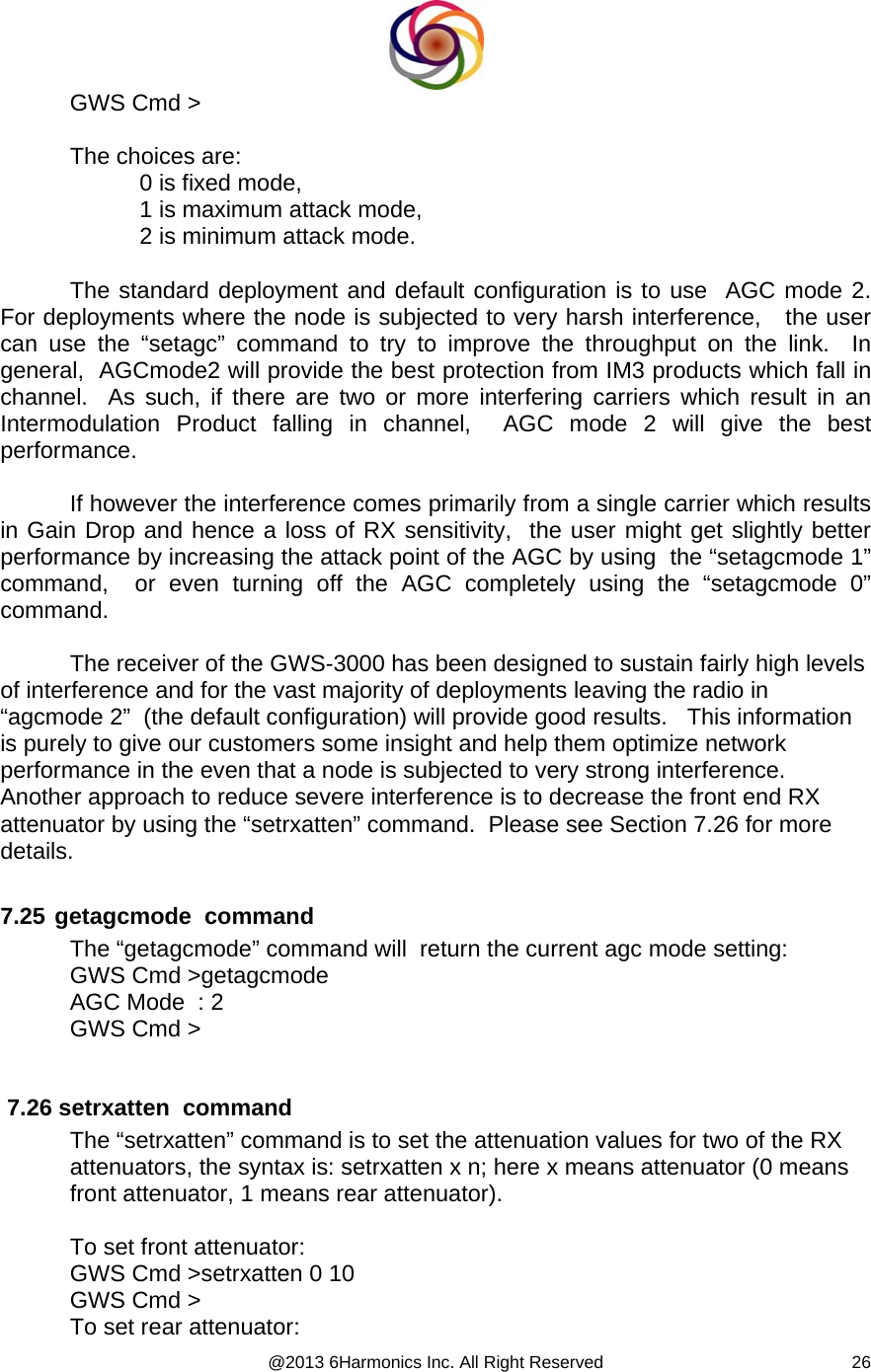  @2013 6Harmonics Inc. All Right Reserved  26GWS Cmd &gt;  The choices are: 0 is fixed mode,  1 is maximum attack mode,  2 is minimum attack mode.  The standard deployment and default configuration is to use  AGC mode 2.   For deployments where the node is subjected to very harsh interference,   the user can use the “setagc” command to try to improve the throughput on the link.  In general,  AGCmode2 will provide the best protection from IM3 products which fall in channel.  As such, if there are two or more interfering carriers which result in an Intermodulation Product falling in channel,  AGC mode 2 will give the best performance.  If however the interference comes primarily from a single carrier which results in Gain Drop and hence a loss of RX sensitivity,  the user might get slightly better performance by increasing the attack point of the AGC by using  the “setagcmode 1” command,  or even turning off the AGC completely using the “setagcmode 0” command.  The receiver of the GWS-3000 has been designed to sustain fairly high levels of interference and for the vast majority of deployments leaving the radio in “agcmode 2”  (the default configuration) will provide good results.   This information is purely to give our customers some insight and help them optimize network performance in the even that a node is subjected to very strong interference.   Another approach to reduce severe interference is to decrease the front end RX attenuator by using the “setrxatten” command.  Please see Section 7.26 for more details.  7.25  getagcmode  command The “getagcmode” command will  return the current agc mode setting: GWS Cmd &gt;getagcmode AGC Mode  : 2 GWS Cmd &gt;   7.26 setrxatten  command The “setrxatten” command is to set the attenuation values for two of the RX attenuators, the syntax is: setrxatten x n; here x means attenuator (0 means front attenuator, 1 means rear attenuator).  To set front attenuator: GWS Cmd &gt;setrxatten 0 10 GWS Cmd &gt; To set rear attenuator: 