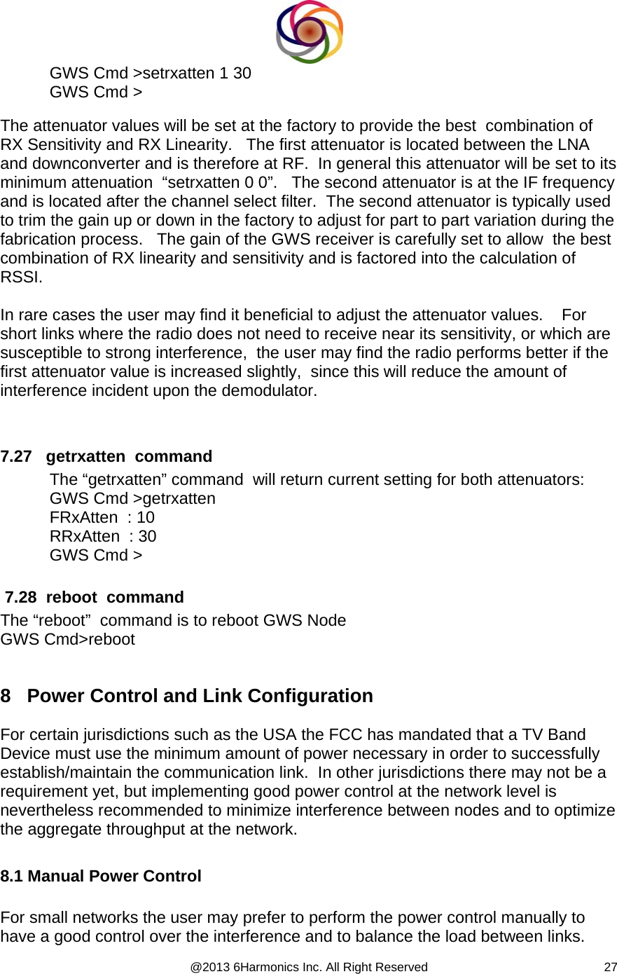  @2013 6Harmonics Inc. All Right Reserved  27GWS Cmd &gt;setrxatten 1 30 GWS Cmd &gt;  The attenuator values will be set at the factory to provide the best  combination of RX Sensitivity and RX Linearity.   The first attenuator is located between the LNA and downconverter and is therefore at RF.  In general this attenuator will be set to its minimum attenuation  “setrxatten 0 0”.   The second attenuator is at the IF frequency and is located after the channel select filter.  The second attenuator is typically used to trim the gain up or down in the factory to adjust for part to part variation during the fabrication process.   The gain of the GWS receiver is carefully set to allow  the best combination of RX linearity and sensitivity and is factored into the calculation of RSSI.  In rare cases the user may find it beneficial to adjust the attenuator values.    For short links where the radio does not need to receive near its sensitivity, or which are susceptible to strong interference,  the user may find the radio performs better if the first attenuator value is increased slightly,  since this will reduce the amount of interference incident upon the demodulator.      7.27   getrxatten  command The “getrxatten” command  will return current setting for both attenuators: GWS Cmd &gt;getrxatten FRxAtten  : 10   RRxAtten  : 30 GWS Cmd &gt;   7.28  reboot  command The “reboot”  command is to reboot GWS Node GWS Cmd&gt;reboot  8   Power Control and Link Configuration  For certain jurisdictions such as the USA the FCC has mandated that a TV Band Device must use the minimum amount of power necessary in order to successfully establish/maintain the communication link.  In other jurisdictions there may not be a requirement yet, but implementing good power control at the network level is nevertheless recommended to minimize interference between nodes and to optimize the aggregate throughput at the network.  8.1 Manual Power Control  For small networks the user may prefer to perform the power control manually to have a good control over the interference and to balance the load between links.   