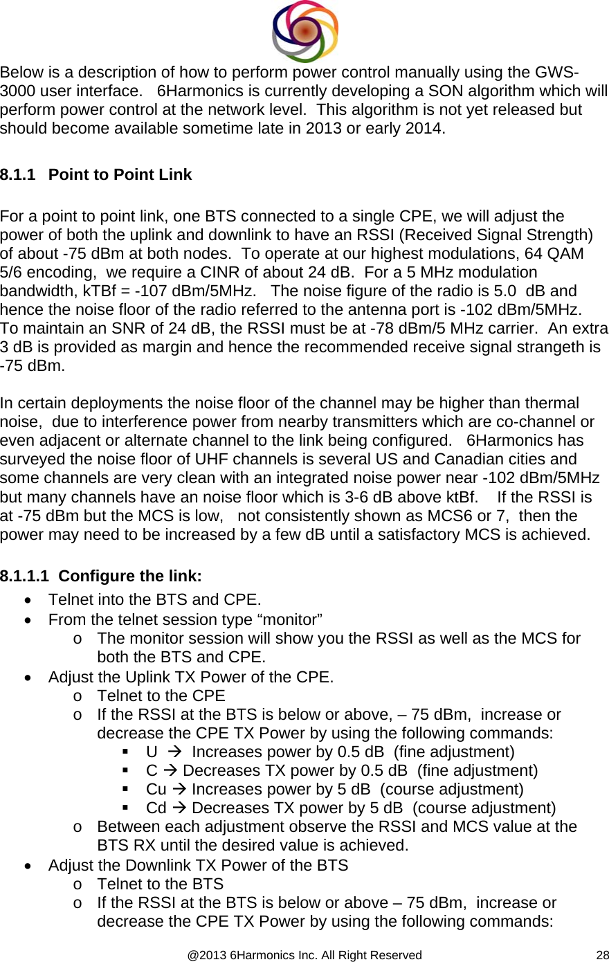  @2013 6Harmonics Inc. All Right Reserved  28Below is a description of how to perform power control manually using the GWS-3000 user interface.   6Harmonics is currently developing a SON algorithm which will perform power control at the network level.  This algorithm is not yet released but should become available sometime late in 2013 or early 2014.  8.1.1  Point to Point Link  For a point to point link, one BTS connected to a single CPE, we will adjust the power of both the uplink and downlink to have an RSSI (Received Signal Strength) of about -75 dBm at both nodes.  To operate at our highest modulations, 64 QAM 5/6 encoding,  we require a CINR of about 24 dB.  For a 5 MHz modulation bandwidth, kTBf = -107 dBm/5MHz.   The noise figure of the radio is 5.0  dB and hence the noise floor of the radio referred to the antenna port is -102 dBm/5MHz.    To maintain an SNR of 24 dB, the RSSI must be at -78 dBm/5 MHz carrier.  An extra 3 dB is provided as margin and hence the recommended receive signal strangeth is -75 dBm.     In certain deployments the noise floor of the channel may be higher than thermal noise,  due to interference power from nearby transmitters which are co-channel or even adjacent or alternate channel to the link being configured.   6Harmonics has surveyed the noise floor of UHF channels is several US and Canadian cities and some channels are very clean with an integrated noise power near -102 dBm/5MHz but many channels have an noise floor which is 3-6 dB above ktBf.    If the RSSI is at -75 dBm but the MCS is low,   not consistently shown as MCS6 or 7,  then the power may need to be increased by a few dB until a satisfactory MCS is achieved.  8.1.1.1  Configure the link: •  Telnet into the BTS and CPE. •  From the telnet session type “monitor” o  The monitor session will show you the RSSI as well as the MCS for both the BTS and CPE. •  Adjust the Uplink TX Power of the CPE. o  Telnet to the CPE o  If the RSSI at the BTS is below or above, – 75 dBm,  increase or decrease the CPE TX Power by using the following commands:  U  Æ  Increases power by 0.5 dB  (fine adjustment)  C Æ Decreases TX power by 0.5 dB  (fine adjustment)  Cu Æ Increases power by 5 dB  (course adjustment)  Cd Æ Decreases TX power by 5 dB  (course adjustment) o  Between each adjustment observe the RSSI and MCS value at the BTS RX until the desired value is achieved. •  Adjust the Downlink TX Power of the BTS o  Telnet to the BTS o  If the RSSI at the BTS is below or above – 75 dBm,  increase or decrease the CPE TX Power by using the following commands: 