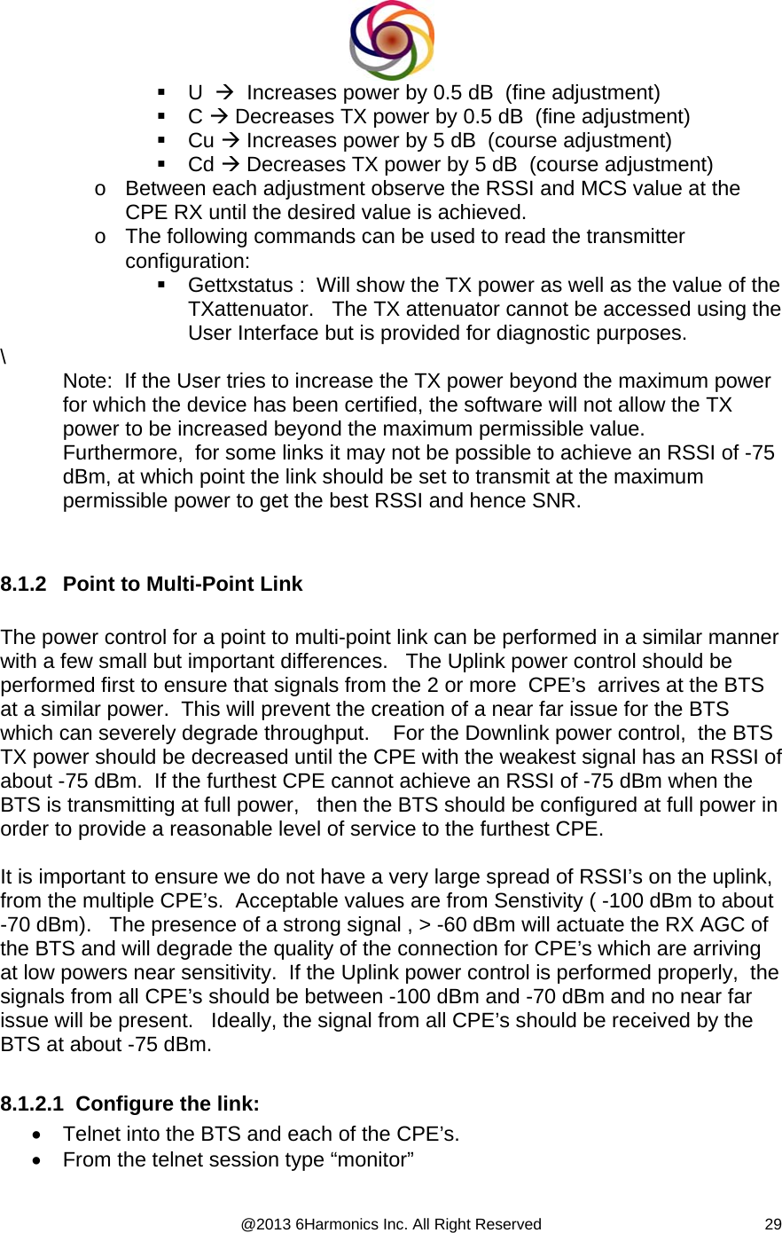  @2013 6Harmonics Inc. All Right Reserved  29 U  Æ  Increases power by 0.5 dB  (fine adjustment)  C Æ Decreases TX power by 0.5 dB  (fine adjustment)  Cu Æ Increases power by 5 dB  (course adjustment)  Cd Æ Decreases TX power by 5 dB  (course adjustment) o  Between each adjustment observe the RSSI and MCS value at the CPE RX until the desired value is achieved. o  The following commands can be used to read the transmitter  configuration:   Gettxstatus :  Will show the TX power as well as the value of the TXattenuator.   The TX attenuator cannot be accessed using the User Interface but is provided for diagnostic purposes. \  Note:  If the User tries to increase the TX power beyond the maximum power for which the device has been certified, the software will not allow the TX power to be increased beyond the maximum permissible value.    Furthermore,  for some links it may not be possible to achieve an RSSI of -75 dBm, at which point the link should be set to transmit at the maximum permissible power to get the best RSSI and hence SNR.   8.1.2  Point to Multi-Point Link   The power control for a point to multi-point link can be performed in a similar manner with a few small but important differences.   The Uplink power control should be performed first to ensure that signals from the 2 or more  CPE’s  arrives at the BTS at a similar power.  This will prevent the creation of a near far issue for the BTS which can severely degrade throughput.    For the Downlink power control,  the BTS TX power should be decreased until the CPE with the weakest signal has an RSSI of about -75 dBm.  If the furthest CPE cannot achieve an RSSI of -75 dBm when the BTS is transmitting at full power,   then the BTS should be configured at full power in order to provide a reasonable level of service to the furthest CPE.      It is important to ensure we do not have a very large spread of RSSI’s on the uplink, from the multiple CPE’s.  Acceptable values are from Senstivity ( -100 dBm to about -70 dBm).   The presence of a strong signal , &gt; -60 dBm will actuate the RX AGC of the BTS and will degrade the quality of the connection for CPE’s which are arriving at low powers near sensitivity.  If the Uplink power control is performed properly,  the signals from all CPE’s should be between -100 dBm and -70 dBm and no near far issue will be present.   Ideally, the signal from all CPE’s should be received by the BTS at about -75 dBm.  8.1.2.1  Configure the link: •  Telnet into the BTS and each of the CPE’s. •  From the telnet session type “monitor” 