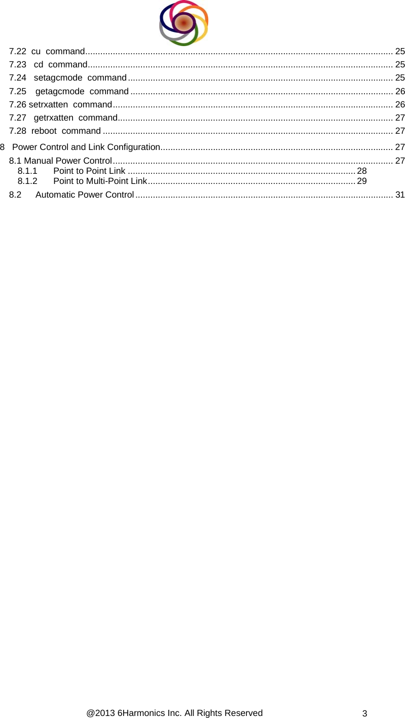 @2013 6Harmonics Inc. All Rights Reserved  3 7.22  cu  command........................................................................................................................... 25 7.23   cd  command.......................................................................................................................... 25 7.24   setagcmode  command.......................................................................................................... 25 7.25 getagcmode  command ......................................................................................................... 26 7.26 setrxatten  command................................................................................................................ 26 7.27   getrxatten  command.............................................................................................................. 27 7.28  reboot  command .................................................................................................................... 27 8   Power Control and Link Configuration............................................................................................. 27 8.1 Manual Power Control................................................................................................................ 27 8.1.1 Point to Point Link ...........................................................................................28 8.1.2 Point to Multi-Point Link...................................................................................29 8.2 Automatic Power Control....................................................................................................... 31                