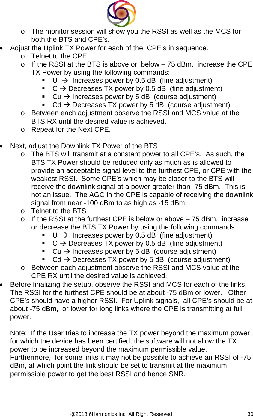  @2013 6Harmonics Inc. All Right Reserved  30o  The monitor session will show you the RSSI as well as the MCS for both the BTS and CPE’s. •  Adjust the Uplink TX Power for each of the  CPE’s in sequence. o  Telnet to the CPE o  If the RSSI at the BTS is above or  below – 75 dBm,  increase the CPE TX Power by using the following commands:  U  Æ  Increases power by 0.5 dB  (fine adjustment)  C Æ Decreases TX power by 0.5 dB  (fine adjustment)  Cu Æ Increases power by 5 dB  (course adjustment)  Cd Æ Decreases TX power by 5 dB  (course adjustment) o  Between each adjustment observe the RSSI and MCS value at the BTS RX until the desired value is achieved. o  Repeat for the Next CPE.  •  Next, adjust the Downlink TX Power of the BTS o  The BTS will transmit at a constant power to all CPE’s.  As such, the BTS TX Power should be reduced only as much as is allowed to provide an acceptable signal level to the furthest CPE, or CPE with the weakest RSSI.  Some CPE’s which may be closer to the BTS will receive the downlink signal at a power greater than -75 dBm.  This is not an issue.  The AGC in the CPE is capable of receiving the downlink signal from near -100 dBm to as high as -15 dBm. o  Telnet to the BTS o  If the RSSI at the furthest CPE is below or above – 75 dBm,  increase  or decrease the BTS TX Power by using the following commands:  U  Æ  Increases power by 0.5 dB  (fine adjustment)  C Æ Decreases TX power by 0.5 dB  (fine adjustment)  Cu Æ Increases power by 5 dB  (course adjustment)  Cd Æ Decreases TX power by 5 dB  (course adjustment) o  Between each adjustment observe the RSSI and MCS value at the CPE RX until the desired value is achieved. •  Before finalizing the setup, observe the RSSI and MCS for each of the links.  The RSSI for the furthest CPE should be at about -75 dBm or lower.   Other CPE’s should have a higher RSSI.  For Uplink signals,  all CPE’s should be at about -75 dBm,  or lower for long links where the CPE is transmitting at full power.  Note:  If the User tries to increase the TX power beyond the maximum power for which the device has been certified, the software will not allow the TX power to be increased beyond the maximum permissible value.    Furthermore,  for some links it may not be possible to achieve an RSSI of -75 dBm, at which point the link should be set to transmit at the maximum permissible power to get the best RSSI and hence SNR.    