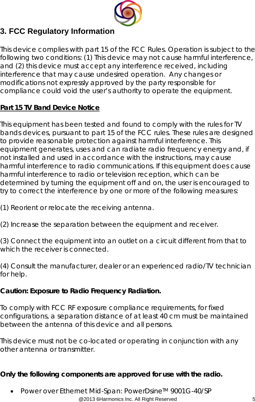  @2013 6Harmonics Inc. All Right Reserved  53. FCC Regulatory Information  This device complies with part 15 of the FCC Rules. Operation is subject to the following two conditions: (1) This device may not cause harmful interference, and (2) this device must accept any interference received, including interference that may cause undesired operation.  Any changes or modifications not expressly approved by the party responsible for compliance could void the user’s authority to operate the equipment.  Part 15 TV Band Device Notice  This equipment has been tested and found to comply with the rules for TV bands devices, pursuant to part 15 of the FCC rules. These rules are designed to provide reasonable protection against harmful interference. This equipment generates, uses and can radiate radio frequency energy and, if not installed and used in accordance with the instructions, may cause harmful interference to radio communications. If this equipment does cause harmful interference to radio or television reception, which can be determined by turning the equipment off and on, the user is encouraged to try to correct the interference by one or more of the following measures:  (1) Reorient or relocate the receiving antenna.  (2) Increase the separation between the equipment and receiver.  (3) Connect the equipment into an outlet on a circuit different from that to which the receiver is connected.  (4) Consult the manufacturer, dealer or an experienced radio/TV technician for help.  Caution: Exposure to Radio Frequency Radiation.  To comply with FCC RF exposure compliance requirements, for fixed configurations, a separation distance of at least 40 cm must be maintained between the antenna of this device and all persons.   This device must not be co-located or operating in conjunction with any other antenna or transmitter.   Only the following components are approved for use with the radio.  • Power over Ethernet Mid-Span: PowerDsineTM 9001G-40/SP 