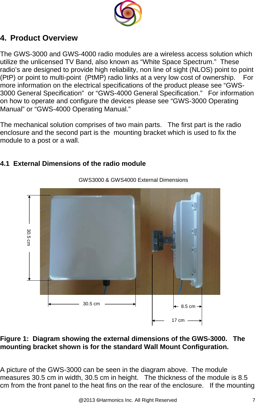  @2013 6Harmonics Inc. All Right Reserved  74. Product Overview  The GWS-3000 and GWS-4000 radio modules are a wireless access solution which utilize the unlicensed TV Band, also known as “White Space Spectrum.”  These radio’s are designed to provide high reliability, non line of sight (NLOS) point to point (PtP) or point to multi-point  (PtMP) radio links at a very low cost of ownership.    For more information on the electrical specifications of the product please see “GWS-3000 General Specification”  or “GWS-4000 General Specification.”   For information on how to operate and configure the devices please see “GWS-3000 Operating Manual” or “GWS-4000 Operating Manual.”  The mechanical solution comprises of two main parts.   The first part is the radio enclosure and the second part is the  mounting bracket which is used to fix the module to a post or a wall.     4.1  External Dimensions of the radio module  30.5 cm30.5 cmGWS3000 &amp; GWS4000 External Dimensions8.5 cm17 cm Figure 1:  Diagram showing the external dimensions of the GWS-3000.   The mounting bracket shown is for the standard Wall Mount Configuration.   A picture of the GWS-3000 can be seen in the diagram above.  The module measures 30.5 cm in width, 30.5 cm in height.   The thickness of the module is 8.5 cm from the front panel to the heat fins on the rear of the enclosure.   If the mounting 