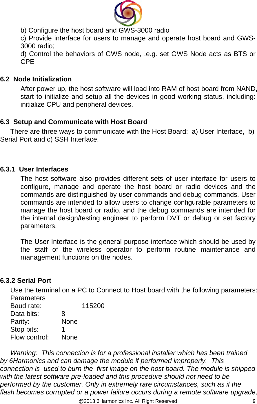  @2013 6Harmonics Inc. All Right Reserved  9b) Configure the host board and GWS-3000 radio c) Provide interface for users to manage and operate host board and GWS-3000 radio;  d) Control the behaviors of GWS node, .e.g. set GWS Node acts as BTS or CPE   6.2  Node Initialization After power up, the host software will load into RAM of host board from NAND, start to initialize and setup all the devices in good working status, including: initialize CPU and peripheral devices.  6.3  Setup and Communicate with Host Board There are three ways to communicate with the Host Board:  a) User Interface,  b) Serial Port and c) SSH Interface.   6.3.1  User Interfaces The host software also provides different sets of user interface for users to configure, manage and operate the host board or radio devices and the commands are distinguished by user commands and debug commands. User commands are intended to allow users to change configurable parameters to manage the host board or radio, and the debug commands are intended for the internal design/testing engineer to perform DVT or debug or set factory parameters.  The User Interface is the general purpose interface which should be used by the staff of the wireless operator to perform routine maintenance and management functions on the nodes.   6.3.2 Serial Port Use the terminal on a PC to Connect to Host board with the following parameters: Parameters Baud rate:     115200 Data bits:   8 Parity:   None Stop bits:    1 Flow control:   None   Warning:  This connection is for a professional installer which has been trained by 6Harmonics and can damage the module if performed improperly.  This connection is  used to burn the  first image on the host board. The module is shipped with the latest software pre-loaded and this procedure should not need to be performed by the customer. Only in extremely rare circumstances, such as if the flash becomes corrupted or a power failure occurs during a remote software upgrade,  